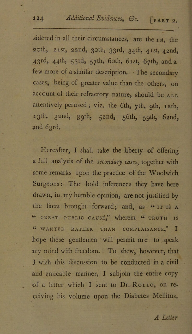 <i sideredin all their circumstances, are the 1st, the 20th, 21st, 22nd, 30th, 33rd, 34th, 41st, 42nd, 43rd, 44th, 53rd, 57th, 60th, 61st, 67th, and a few more of a similar description. - The secondary cases, being of greater value than the others, on account of their refractory nature, should be all attentively perused; viz. the 6th, 7th, 9th, 12th, 33th, 32nd, 39th, 52nd, 56th, 59th, 62nd, and 63rd. Hereafter, I shall take the liberty of offering a full analysis of the secondary cases, together with some remarks upon the practice of the Woolwich Surgeons: The bold inferences they have here drawn, in my humble opinion, are not justified by the facts brought forward; and, as 44 it is a 44 great public cause,” wherein 44 truth is 44 WANTED RATHER THAN COMPLAISANCE,” I hope these gentlemen will permit me to speak my mind with freedom. To shew, however, that I wish this discussion to be conducted in a civil and amicable mariner, I subjoin the entire copy of a letter which I sent to Dr. Rollo, on re- ceiving his volume upon the Diabetes Mellitus. A Letter