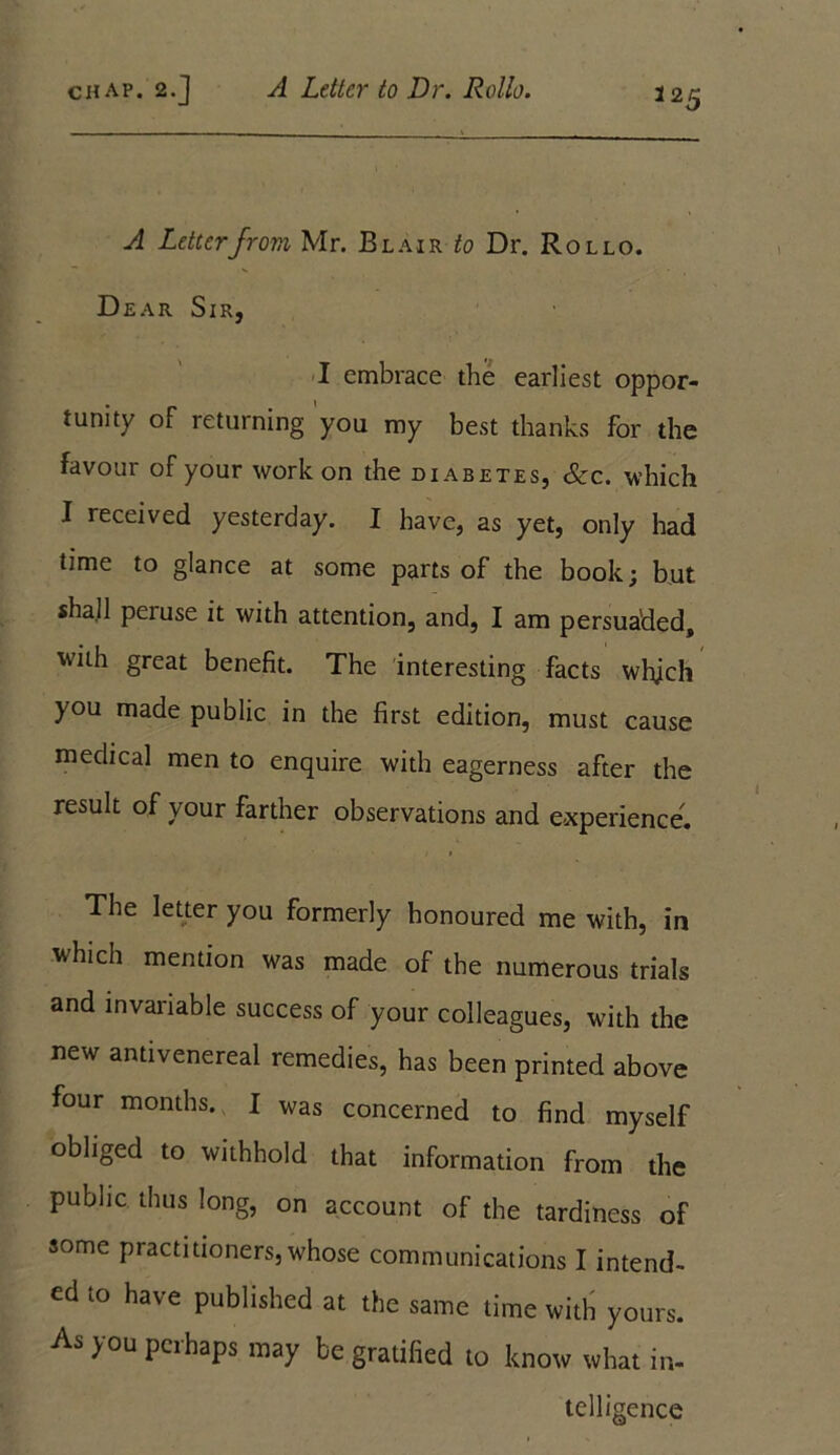 A Letter from Mr. Blair to Dr. Rollo. Dear Sir, I embrace the earliest oppor- tunity of returning you my best thanks for the favour of your work on the diabetes, &c. which I received yesterday. I have, as yet, only had time to glance at some parts of the book; but shall peruse it with attention, and, I am persuaded, with great benefit. The interesting facts which you made public in the first edition, must cause medical men to enquire with eagerness after the result of your farther observations and experience. The letter you formerly honoured me with, in which mention was made of the numerous trials and invariable success of your colleagues, with the new antivenereal remedies, has been printed above four months. I was concerned to find myself obliged to withhold that information from the public thus long, on account of the tardiness of some practitioners, whose communications I intend- ed to have published at the same time with yours. As you perhaps may be gratified to know what in- telligence