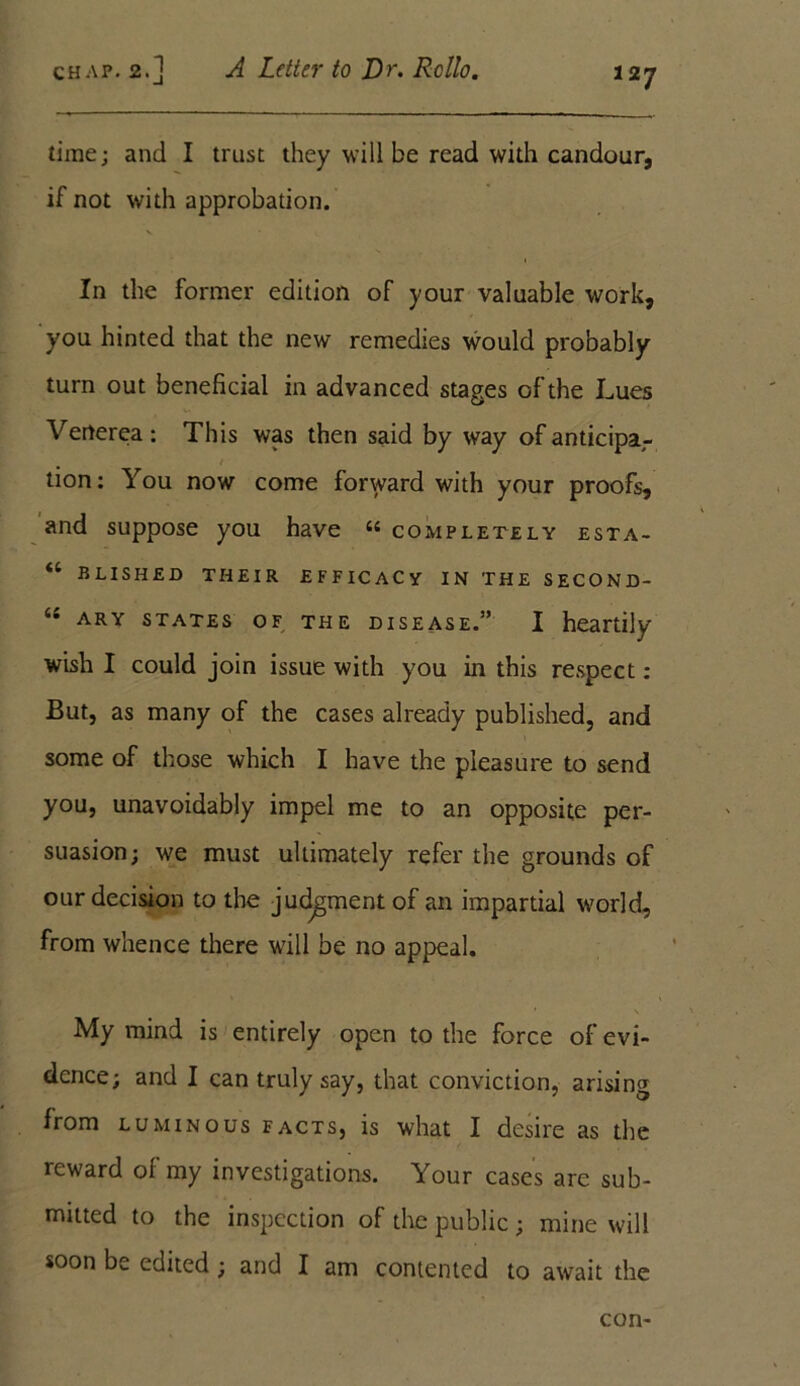 time; and I trust they will be read with candour, if not with approbation. In the former edition of your valuable work, you hinted that the new remedies would probably turn out beneficial in advanced stages of the Lues Verterea: This was then said by way of anticipa,- / tion: You now come forward with your proofs, and suppose you have 44 completely esta- “ bushed their efficacy in the second- “ ary states of the disease.” I heartily wish I could join issue with you in this respect : But, as many of the cases already published, and some of those which I have the pleasure to send you, unavoidably impel me to an opposite per- suasion; we must ultimately refer the grounds of our decision to the judgment of an impartial world, from whence there will be no appeal. My mind is entirely open to the force of evi- dence; and I can truly say, that conviction, arising from luminous facts, is what I desire as the reward of my investigations. Your cases are sub- mitted to the inspection of the public ; mine will soon be edited ; and I am contented to await the con-