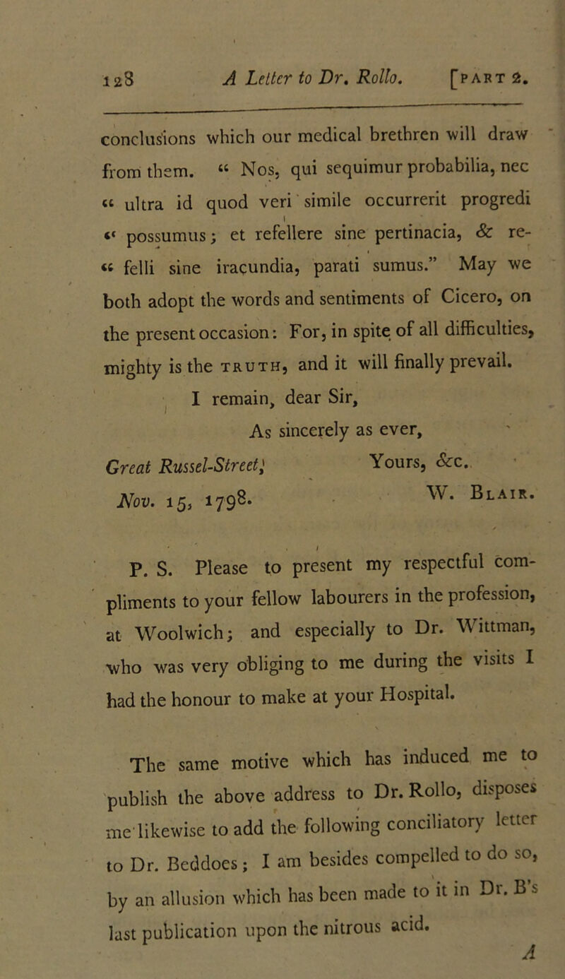 conclusions which our medical brethren will draw from them. “ Nos, qui sequimur probabilia, nec « ultra id quod veri simile occurrerit progredi I ^ ‘‘ possumus; et refellere sine pertinacia, & re- ts felli sine iracundia, parati sumus.” May we both adopt the words and sentiments of Cicero, on the present occasion: For, in spite of all difficulties, mighty is the truth, and it will finally prevail. I remain, dear Sir, As sincerely as ever. Great Russel-StreetYours, &c. Nov. 15, 1798. W* Blair. ' ' . 1 P. S. Please to present my respectful com- pliments to your fellow labourers in the profession, at Woolwich; and especially to Dr. Wittman, who was very obliging to me during the visits I had the honour to make at your Hospital. \ The same motive which has induced me to publish the above address to Dr. Rollo, disposes me likewise to add the following conciliatory letter to Dr. Beddoes; I am besides compelled to do so, by an allusion which has been made to it in Dr. B s last publication upon the nitrous acid.