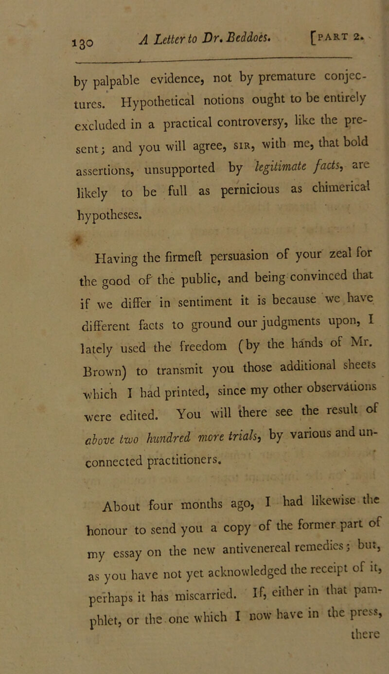 by palpable evidence, not by premature conjec- tures. Hypothetical notions ought to be entirely excluded in a practical controversy, like the pre- sent; and you will agree, sir, with me, that bold assertions, unsupported by legitimate facts, are likely to be full as pernicious as chimerical hypotheses. * Having the firmed: persuasion of your zeal lor the good of the public, and being convinced that if we differ in sentiment it is because we have different facts to ground our judgments upon, I lately used the freedom (by the hands of Mr. Brown) to transmit you those additional sheets which I had printed, since my other observations were edited. You will there see the result of above two hundred more trials, by various and un- connected practitioners. About four months ago, I had likewise the honour to send you a copy of the former part of my essay on the new antivenereal remedies; but, as you have not yet acknowledged the receipt of it, perhaps it has miscarried. If, either in that pam- phlet, or the one which I now have in the press, there