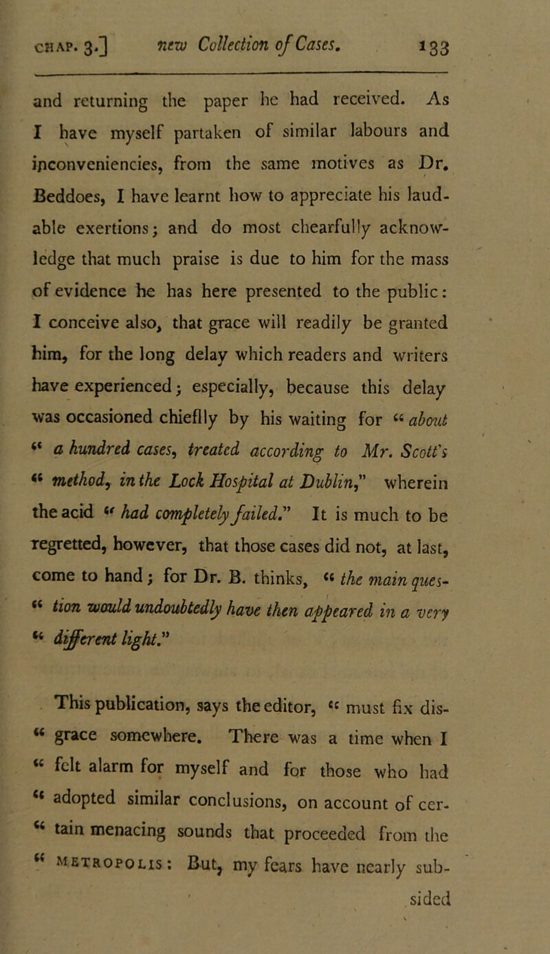 and returning the paper he had received. As I have myself partaken of similar labours and i/iconveniencies, from the same motives as Dr. Beddoes, I have learnt how to appreciate his laud- able exertions; and do most chearfully acknow- ledge that much praise is due to him for the mass of evidence he has here presented to the public: I conceive also, that grace will readily be granted him, for the long delay which readers and writers have experienced; especially, because this delay was occasioned chieflly by his waiting for “ about “ a hundred cases, treated according to Mr. Scott's « method, in the Lock Hospital at Dublinwherein the acid u had completely failedIt is much to be regretted, however, that those cases did not, at last, come to hand ; for Dr. B. thinks, <s the main ques- *4 tion would undoubtedly have then appeared in a very “ different light. This publication, says the editor, « must fix dis- “ grace somewhere. There was a time when I « felt alarm for myself and for those who had ** adopted similar conclusions, on account of cer- c< tain menacing sounds that proceeded from the t( metropolis: But? my fears have nearly sub- sided