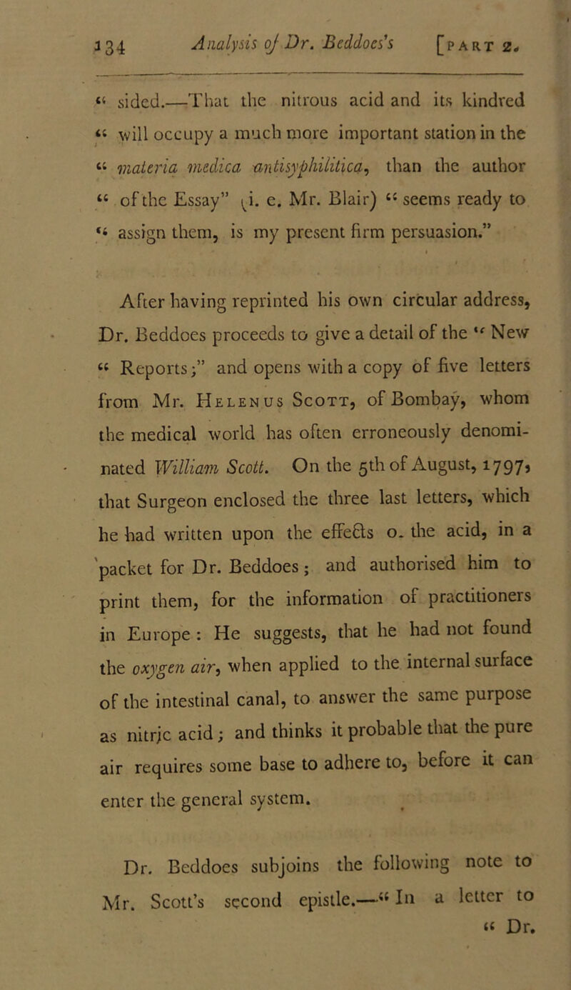 «« sided.—That the nitrous acid and its kindred “ will occupy a much more important station in the « materia medica antisyphililica, than the author “ of the Essay” ^i. e. Mr. Blair) “ seems ready to “ assign them, is my present firm persuasion.” After having reprinted his own circular address, Dr. Beddoes proceeds to give a detail of the ie New Reports;” and opens with a copy of five letters from Mr. Helen us Scott, of Bombay, whom the medical world has often erroneously denomi- nated William Scott. On the 5th of August, 1797» that Surgeon enclosed the three last letters, which he had written upon the effefts o. the acid, in a packet for Dr. Beddoes; and authorised him to print them, for the information of practitioners in Europe : He suggests, that he had not found the oxygen air, when applied to the internal surface of the intestinal canal, to answer the same purpose as nitrjc acid; and thinks it probable that the pure air requires some base to adhere to, before it can enter the general system. Dr. Beddoes subjoins the following note to Mr. Scott’s second epistle.—“ In a letter to ‘4 Dr.