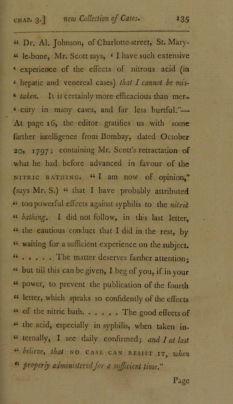 44 Dr. Al. Johnson, of Charlotte-street, St. Mary- 44 le-bone, Mr. Scott says, 4 I have such extensive * experience of the effects of nitrous acid (in 4 hepatic and venereal cases) that I cannot be mis- 6 taken. It is certainly more efficacious than mer- 4 cury in many cases, and far less hurtful.”—. At page 16, the editor gratifies us with some farther intelligence from Bombay, dated October 20, 1797; containing Mr. Scott’s retractation of v'hat he had before advanced in favour of the nitric bathing. 44 I am now of opinion,” (says Mr. S.) 44 that I have probably attributed ,44 too powerful effects against syphilis to the nitrib 44 lathing. I did not follow, in this last letter, 44 the cautious conduct that I did in the rest, by 44 waiting for a sufficient experience on the subject. 11 The matter deserves farther attention; 44 but till this can be given, I beg of you, if in your 44 power, to prevent the publication of the fourth 44 letter, which speaks so confidently of the effects 44 of the nitric bath The good effects of 44 the acid, especially in syphilis, when taken in- 44 ternally, I see daily confirmed; and I at last 44 believe, that no case can resist it, when *' properly administeredfor a sufficient time. Page