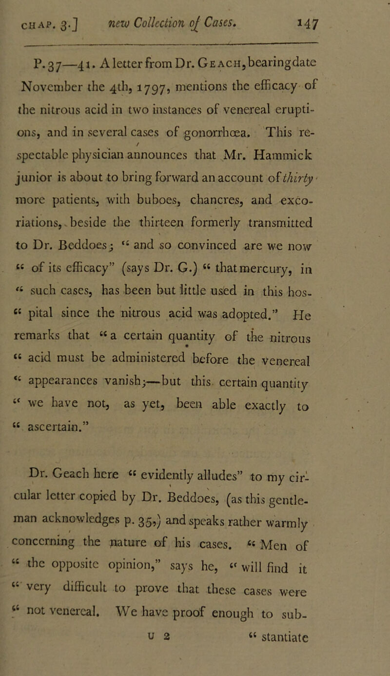 P. 37—41. A letter from Dr. Ge ACHjbearingdate November the 4th, 1797, mentions the efficacy of the nitrous acid in two instances of venereal erupti- ons, and in several cases of gonorrhoea. This re- / spectable physician announces that Mr. Hammick junior is about to bring forward an account of thirty more patients, with buboes, chancres, and exco- riations, beside the thirteen formerly transmitted to Dr. Beddoes; t£ and so convinced are we now t£ of its efficacy” (says Dr. G.) “ that mercury, in <l such cases, has been but little used in this hos- 6£ pital since the nitrous acid was adopted.” He remarks that £e a certain quantity of the nitrous “ acid must be administered before the venereal <£ appearances vanish;—but this certain quantity £C we have not, as yet, been able exactly to ££ ascertain.” Dr. Geach here £c evidently alludes” to my cir- cular letter copied by Dr. Beddoes, (as this gentle- man acknowledges p. 35,) and speaks rather warmly concerning the mature of his cases. « Men of ££ the opposite opinion,” says he, £f will find it very difficult to prove that these cases were “ not venereal. We have proof enough to sub- u 2 “ stantiatc