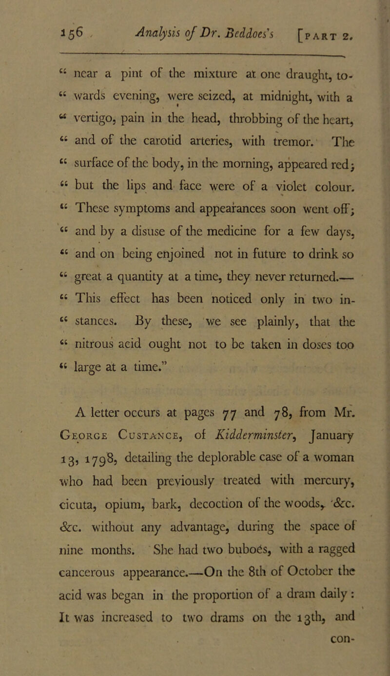 “ near a pint of the mixture at one draught, to- 44 wards evening, were seized, at midnight, with a “ vertigo, pain in the head, throbbing of the heart, 44 and of the carotid arteries, with tremor. The 44 surface of the body, in the morning, appeared red; 44 but the lips and face were of a violet colour. 44 These symptoms and appearances soon went off’; 44 and by a disuse of the medicine for a few days, 44 and on being enjoined not in future to drink so 44 great a quandty at a time, they never returned.— 44 This effect has been noticed only in two in- 44 stances. By these, we see plainly, that the 44 nitrous acid ought not to be taken in doses too 44 large at a time.” A letter occurs at pages 77 and 78, from Mr. George Custance, of Kidderminster, January 13, 17985 detailing the deplorable case of a woman who had been previously treated with mercury, cicuta, opium, bark, decoction of the woods,. Sec. Sec. without any advantage, during the space ot nine months. She had two buboes, with a ragged cancerous appearance.—On the 8th of October the acid vras began in the proportion of a dram daily : It was increased to two drams on die 13th, and con-