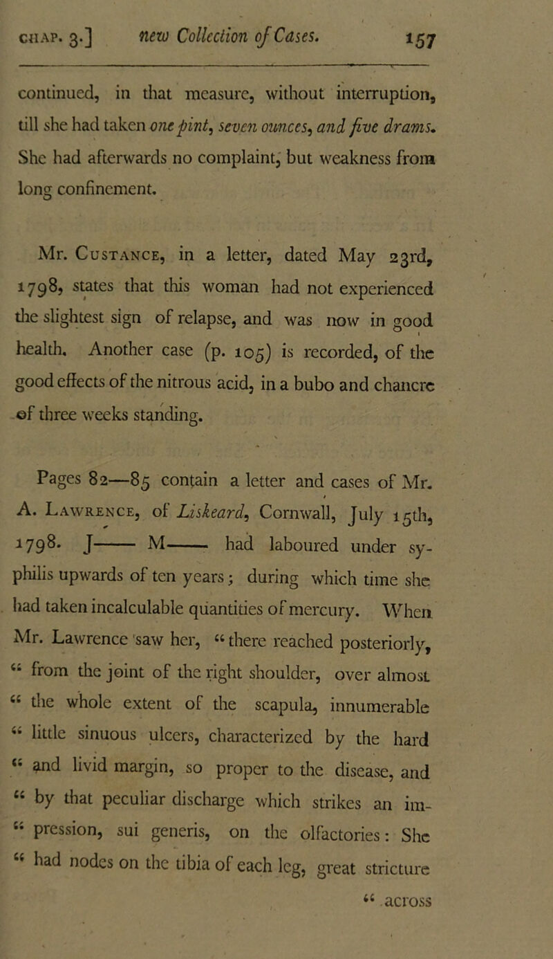 continued, in that measure, without interruption, till she had taken one pint, seven ounces, and five drams. She had afterwards no complaint, but weakness from Iona; confinement. Mr. Custance, in a letter, dated May 23rd, 1798, states that this woman had not experienced die slightest sign of relapse, and was now in good health. Another case (p. 105) is recorded, of the good effects of the nitrous acid, in a bubo and chancre ef three weeks standing. Pages 82—85 contain a letter and cases of Mr. A. Lawrence, of Liskeard, Cornwall, July 15th, 1798. J M had laboured under sy- philis upwards of ten years; during which time she had taken incalculable quantities of mercury. When Air. Lawrence saw her, 44 there reached posteriorly, “ from the joint of the right shoulder, over almost 44 the whole extent of the scapula, innumerable - little sinuous ulcers, characterized by the hard 44 and livid margin, so proper to the disease, and 44 by that peculiar discharge which strikes an im- 44 pression, sui generis, on the olfactories: She had nodes on the tibia of each leg, great stricture u across