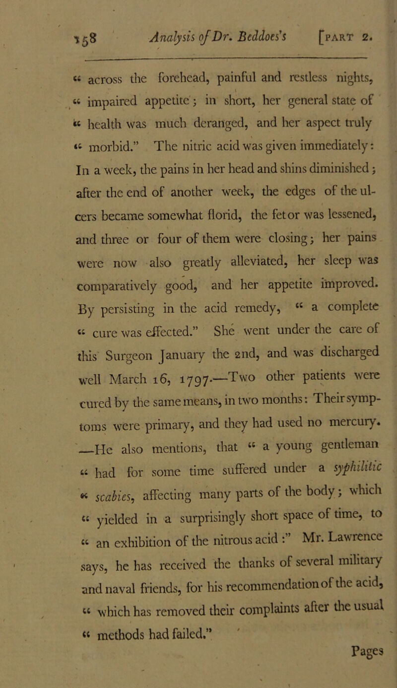 « across the forehead, painful and restless nights, 1 « impaired appetite; in short, her general state of te health was much deranged, and her aspect truly “ morbid.” The nitric acid was given immediately: In a week, the pains in her head and shins diminished; after the end of another week, the edges of the ul- cers became somewhat florid, the fetor was lessened, and three or four of them were closing; her pains were now also greatly alleviated, her sleep was comparatively good, and her appetite improved. By persisting in the acid remedy, 44 a complete a cure was effected.” She went under the cate of this Surgeon January the 2nd, and was discharged well March 16, 1797*—Two other patients were cured by the same means, in two months: Their symp- toms were primary, and they had used no mercury. —He also mentions, that “ a young gentleman ti Pad for some time suffered under a syphilitic « scabies, affecting many parts of the body ; which 44 yielded in a surprisingly short space of time, to 44 an exhibition of the nitrous acid Mr. Lawrence says, he has received the thanks of several military and naval friends, for his recommendation of the acid, 44 which has removed their complaints after the usual 44 methods had failed.” Pages