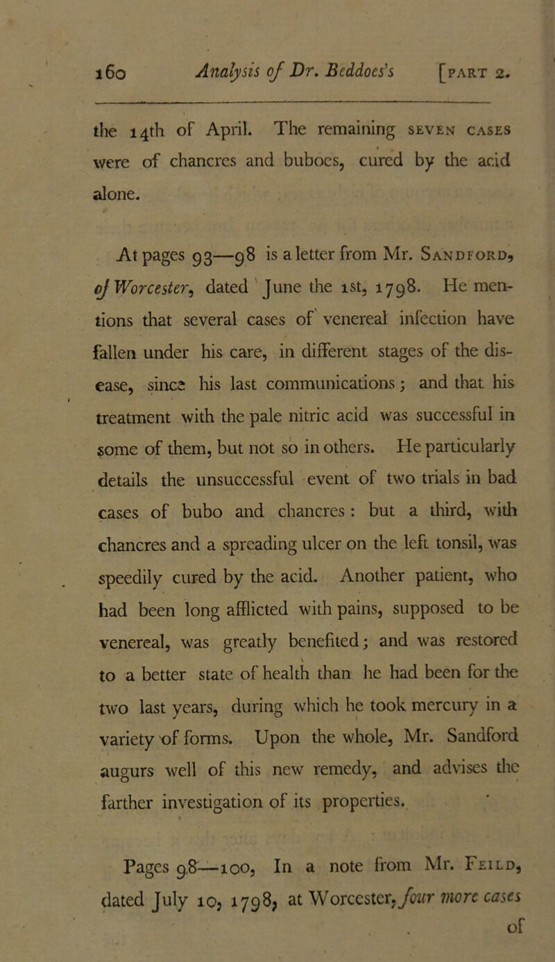 the 14th of April. The remaining seven cases were of chancres and buboes, cured by the acid alone. At pages 93—98 is a letter from Mr. Sandford, of Worcester, dated June the 1st, 1798. He men- tions that several cases of venereal infection have fallen under his care, in different stages of the dis- ease, since his last communications ; and that his treatment with the pale nitric acid was successful in some of them, but not so in others. He particularly details the unsuccessful event of two trials in bad cases of bubo and chancres: but a third, with chancres and a spreading ulcer on the left tonsil, was speedily cured by the acid. Another patient, who had been long afflicted with pains, supposed to be venereal, was greatly benefited; and was restored \ to a better state of health than he had been for tire two last years, during which he took mercury in a variety of forms. Upon the whole, Mr. Sandford augurs well of this new remedy, and advises die farther investigation of its properties. 1 Pages 9,8—100, In a note from Mr. Feild, dated July ioj 1798; at Worcester, Jour more cases of