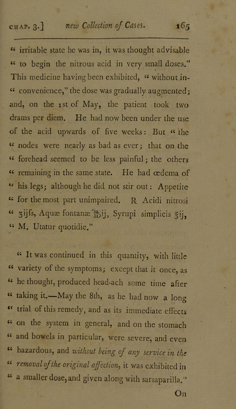 C£ irritable state he was in, it was thought advisable “ to begin the nitrous acid in very small doses.” 1 This medicine having been exhibited, ££ without in- ££ convenience,” the dose was gradually augmented; and, on the 1st of May, the patient took two drams per diem. He had now been under the use of the acid upwards of five weeks: But ££ the ££ nodes were nearly as bad as ever; that on the ££ forehead seemed to be less painful; the others ££ remaining in the same state. He had oedema of *' his legs; although he did not stir out: Appetite ££ for the most part unimpaired. R Acidi nitrosi ££ 3ijfs. Aquae fontanse^ij, Syrupi simplicis gij, ££ M. Utatur quotidie.” 'it ~ * ££ It was continued in this quantity, with little ££ variety of the symptoms; except that it once, as <£ he thought, produced head-ach some time after ££ taking it.—May the 8th, as he had now a long “ trial of this remedy, and as its immediate effects ££ on the system in general, and on the stomach ££ and bowels in particular, were severe, and even “ hazardous, and without being of any service in the “ removal of the original affection, it was exhibited in u a 5r«aller dose,and given along with sarsaparilla.” On