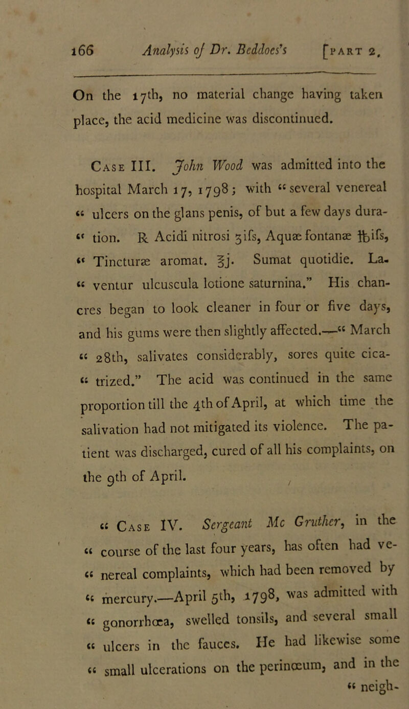 On the 17th, no material change having taken place, the acid medicine was discontinued. Case III. John Wood was admitted into the hospital March 17, 1798; with “several venereal « ulcers on the glans penis, of but a few days dura- 4* tion. R Acidi nitrosi gifs, Aquae fontanae ft>ifs, “ Tincturae aromat. fj. Sumat quotidie. La- 44 ventur ulcuscula lotione saturnina.” His chan- cres began to look cleaner in four or five days, and his gums were then slightly affected.—« March 4« 28th, salivates considerably, sores quite cica- 4‘ trized.” The acid was continued in the same proportion till the 4 th of April, at which time the salivation had not mitigated its violence. The pa- tient was discharged, cured of all his complaints, on the 9th of April. 44 Case IV. Sergeant Me Gruther, in the 44 course of the last four years, has often had ve- 4« nereal complaints, which had been removed by ‘4 mercury.—April 5th, 1798, was admitted with 44 gonorrhoea, swelled tonsils, and several small «« ulcers in the fauces. He had likewise some <« small ulcerations on the perinceum, and in the ‘4 neigh-