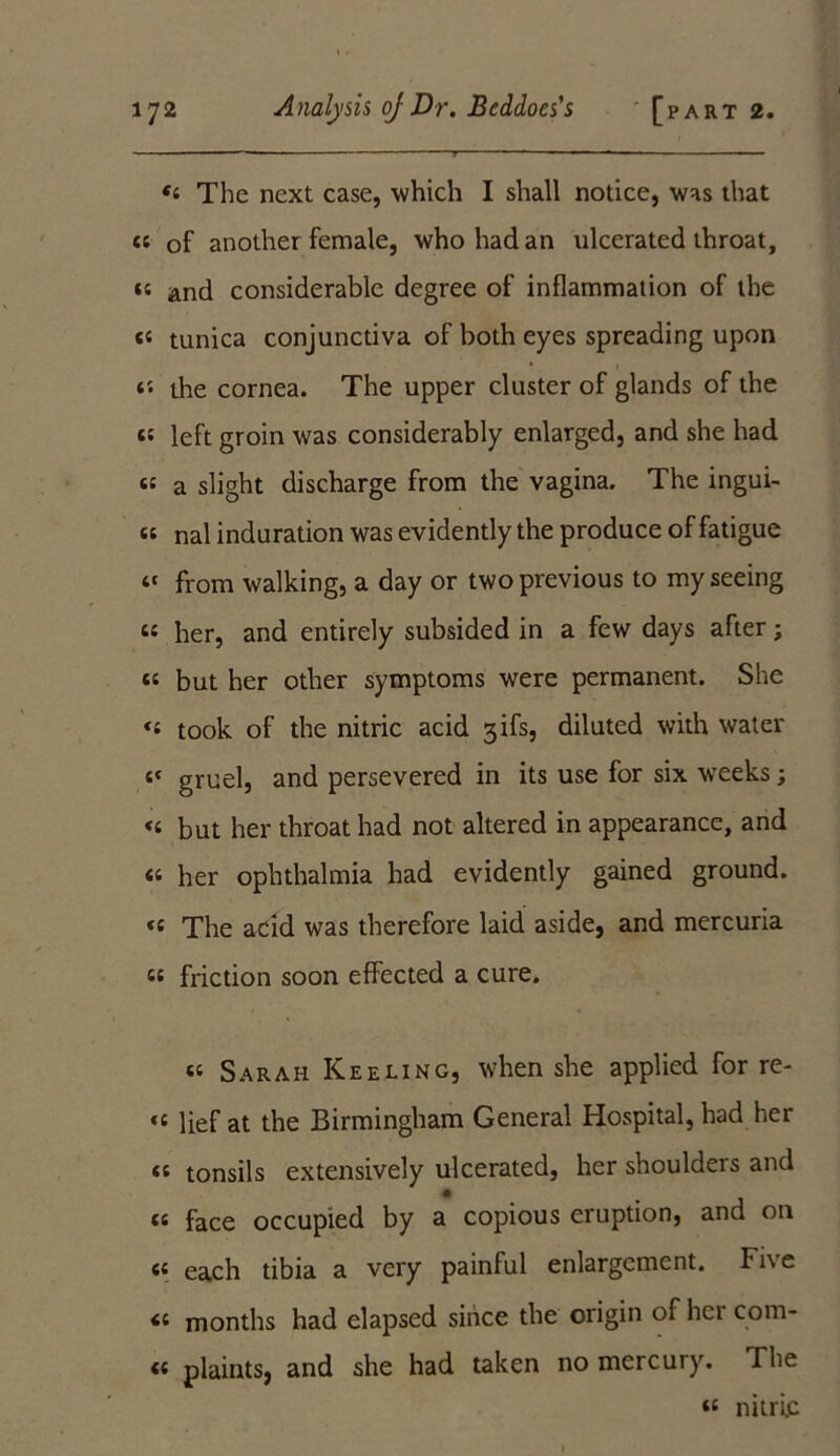 The next case, which I shall notice, was that cs of another female, who had an ulcerated throat, n and considerable degree of inflammation of the c« tunica conjunctiva of both eyes spreading upon t'. the cornea. The upper cluster of glands of the <« left groin was considerably enlarged, and she had « a slight discharge from the vagina. The ingui- « nal induration was evidently the produce of fatigue “ from walking, a day or two previous to my seeing « her, and entirely subsided in a few days after; cc but her other symptoms were permanent. She took of the nitric acid gifs, diluted with water i< gruel, and persevered in its use for six weeks; <t but her throat had not altered in appearance, and « her ophthalmia had evidently gained ground. « The acid was therefore laid aside, and mercuria « friction soon effected a cure. « Sarah Keeling, when she applied for re- «c lief at the Birmingham General Hospital, had her <t tonsils extensively ulcerated, her shoulders and « faCe occupied by a copious eruption, and ou (( each tibia a very painful enlargement. Fi\ e months had elapsed since the origin of hct com* « plaints, and she had taken no mercury. The « nitric