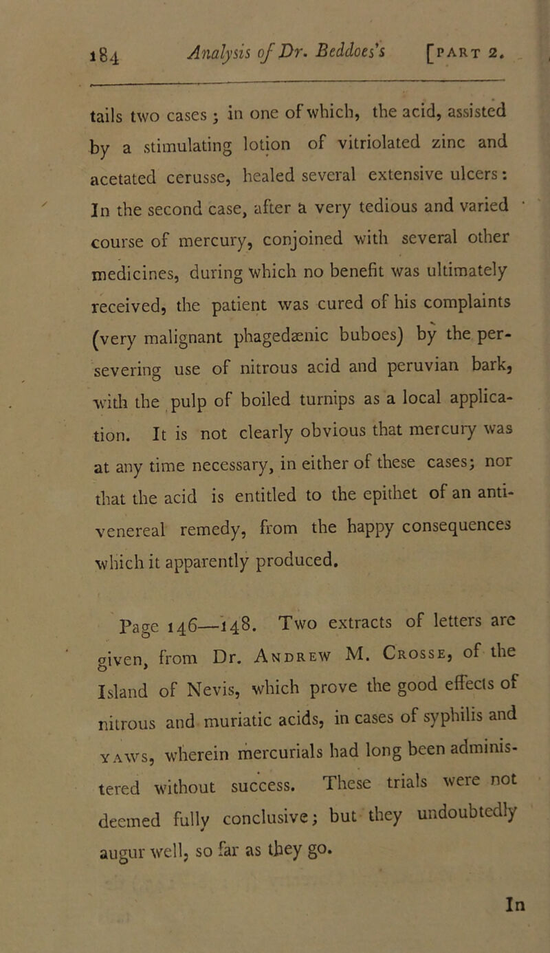 tails two cases; in one of which, the acid, assisted by a stimulating lotion of vitriolated zinc and acetated cerusse, healed several extensive ulcers: In the second case, after a very tedious and varied course of mercury, conjoined with several other medicines, during which no benefit was ultimately received, the patient was cured of his complaints (very malignant phagedaenic buboes) by the per- severing use of nitrous acid and peruvian bark, with the pulp of boiled turnips as a local applica- tion. It is not clearly obvious that mercury was at any time necessary, in either of these cases; nor that the acid is entitled to the epithet of an anti- venereal remedy, from the happy consequences which it apparently produced. Page 146—148. Two extracts of letters are given, from Dr. Andrew M. Crosse, of the Island of Nevis, which prove the good effects of nitrous and muriatic acids, in cases of syphilis and yaws, wherein mercurials had long been adminis- tered without success. These trials were not deemed fully conclusive; but they undoubtedly augur well, so far as they go. In