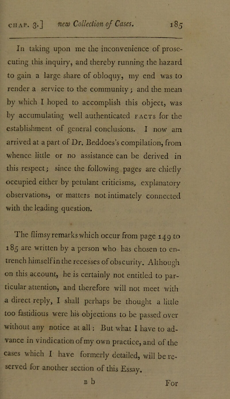 In taking upon me the inconvenience of prose- cuting this inquiry, and thereby running the hazard to gain a large share of obloquy, my end was to render a service to the community; and the mean by which I hoped to accomplish this object, was by accumulating well authenticated facts for the establishment of general conclusions. I now am arrived at a part of Dr. Beddoes’s compilation, from whence little or no assistance can be derived in this respect; since the following pages are chiefly occupied either by petulant criticisms, explanatory observations, or matters not intimately connected with the leading question. The flimsy remarks which occur from page 149 to 185 are written by a person who has chosen to en- trench himself in the recesses of obscurity. Although on this account, he is certainly not entitled to par- ticular attention, and therefore will not meet with a direct reply, I shall perhaps be thought a little too fastidious were his objections to be passed over without any notice at all: But what I have to ad- vance in vindication of my own practice, and of the cases which I have formerly detailed, will be re- served for another section of this Essay. b b For