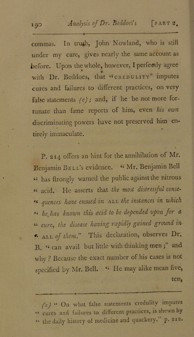 19° commas. In truth, John Nowland, who is still under my care, gives nearly the same account as before. Upon the whole, however, I perfectly agree • with Dr. Beddoes, that ‘'credulity” imputes cures and failures to different practices, on very false statements (c); and, if he be not more for- tunate than fame reports of him, even his own discriminating powers have not preserved him en- ' • • tirely immaculate. / \ P. 214 offers an hint for the annihilation of Mr. Benjamin Bell’s evidence. 44 Mr. Benjamin Bell si has ftrongly warned the public against the nitrous 44 acid. He asserts that the most distressful conse- ** alienees have ensued in all the instances in which ‘t he has known this acid to he depended upon for a « care, the disease having rapidly gained ground in t. all of them. This declaration, observes Dr. B. “can avail but little with thinking men and why ? Because the exact number of his cases is not specified by Mr. Bell. 44 He may alike mean five, ten, fcJ “ On what false statements credulity imputes “ cures and failures to different practices, is shewn by “ the daily history of medicine and quackery, p. 21a.