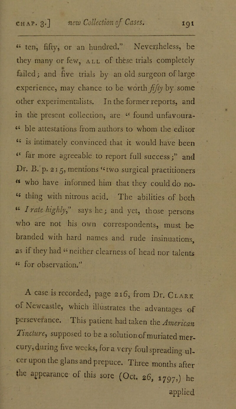 “ ten, fifty, or an hundred.” Nevertheless, be they many or few, all of these trials completely failed; and five trials by an old surgeon of large experience, may chance to be worth fifty by some other experimentalists. In the former reports, and in the present collection, are “ found unfavoura- 4i ble attestations from authors to whom the editor 46 is intimately convinced that it would have been “ far more agreeable to report full success;” and Dr. B. p. 21 5, mentions ‘‘two surgical practitioners « who have informed him that they could do no- 16 thing with nitrous acid. The abilities of both “ I rate highly” says he; and yet, those persons who are not his own correspondents, must be branded with hard names and rude insinuations, as if they had “neither clearness of head nor talents “ for observation.” A case is recorded, page 216, from Dr. Clark of Newcastle, which illustrates the advantages of perseverance. This patient had taken the American Tincture, supposed to be a solution of muriated mer- cury, during five weeks, fora very foul spreading ul- cer upon the glans and prepuce. Three months after the appearance of this sore (Oct. 26, 1797,) he applied