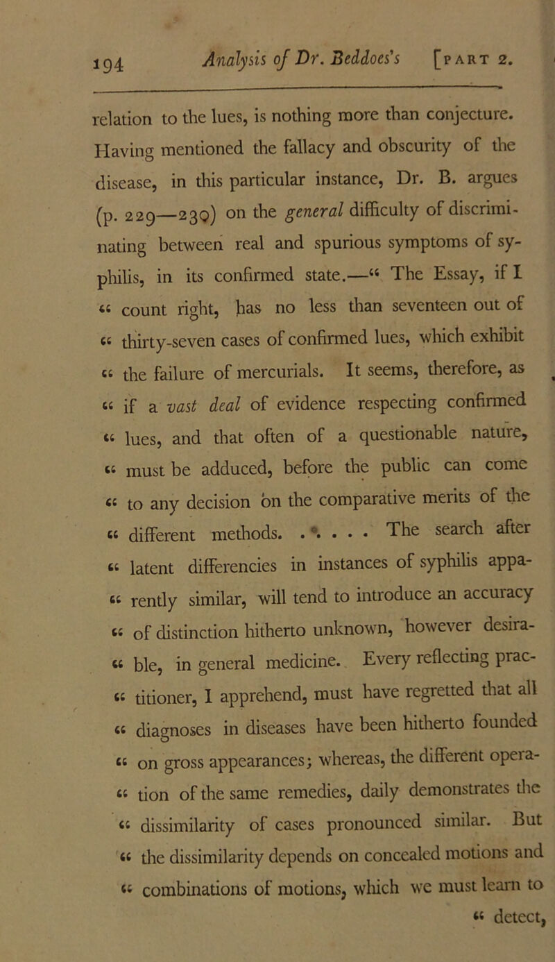 relation to the lues, is nothing more than conjecture. Having mentioned the fallacy and obscurity of the disease, in this particular instance, Dr. B. argues (p. 229 230) on the general difficulty of discrimi- nating between real and spurious symptoms of sy- philis, in its confirmed state.—44 The Essay, if 1 a count right, has no less than seventeen out of (( thirty-seven cases of confirmed lues, which exhibit “ the failure of mercurials. It seems, therefore, as u if a vast deal of evidence respecting confirmed tt lues, and that often of a questionable nature, a must be adduced, before the public can come « to any decision bn the comparative meiits of the « different methods. . a. . . . The search after 6t latent differencies in instances of syphilis appl- et rently similar, will tend to introduce an accuiacy ti of distinction hitherto unknown, however desira- w ble, in general medicine. Every reflecting pi ac- ts titioner, I apprehend, must have regretted that all « diagnoses in diseases have been hitherto founded cs on gross appearances; whereas, the different opeia- 64 tion of the same remedies, daily demonstrates the 44 dissimilarity of cases pronounced similar. But 44 the dissimilarity depends on concealed motions and 44 combinations of motions, which we must leant to 44 detect,