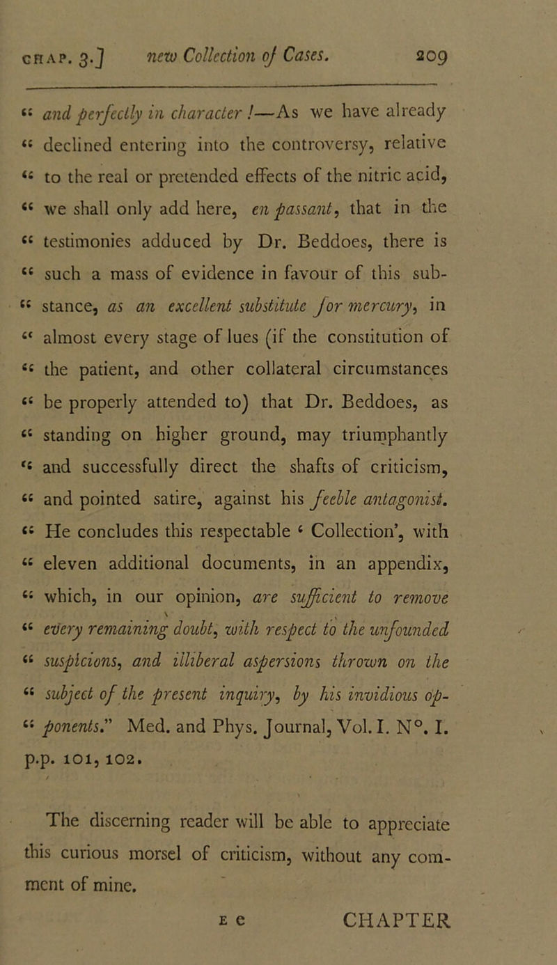 4 and perfectly in character !—As we have already 4 declined entering into the controversy, relative 4 to the real or pretended effects of the nitric acid, 4 we shall only add here, en passant, that in the 4 testimonies adduced by Dr. Beddoes, there is 4 such a mass of evidence in favour of this sub- 4 stance, as an excellent substitute for mercury, in ‘ almost every stage of lues (if the constitution of 4 the patient, and other collateral circumstances 4 be properly attended to) that Dr. Beddoes, as 4 standing on higher ground, may triumphantly 4 and successfully direct the shafts of criticism, 4 and pointed satire, against his feeble antagonist. 4 He concludes this respectable 4 Collection’, with 4 eleven additional documents, in an appendix, 44 which, in our opinion, are sufficient to remove \ K 44 every remaining doubt, with respect to the unfounded 44 suspicions, and illiberal aspersions thrown on the 44 subject of the present inquiry, by his invidious op- 44 ponentsMed. and Phys. Journal, Vol. I. N°. I. p.p. 101, 102. / „ • The discerning reader will be able to appreciate this curious morsel of criticism, without any com- ment of mine. e e CHAPTER