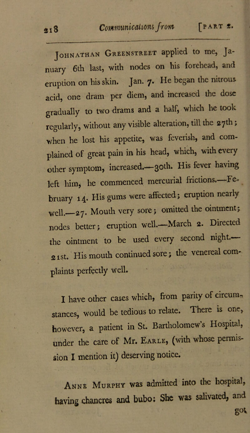 Johnathan Greenstreet applied to me, Ja- nuary 6th last, 'with nodes on his forehead, and eruption on his skin. Jan. 7. He began the nitrous acid, one dram per diem, and increased the dose gradually to two drams and a half, which he took regularly, without any visible alteration, till the 27th, when he lost his appetite, was feverish, and com- plained of great pain in his head, which, with every other symptom, increased.—30th. His fever having left him, he commenced mercurial frictions. Fe- bruary 14. His gums were affected; eruption nearly well. 27. Mouth very sore; omitted the ointment; nodes better; eruption well.—March 2. Directed the ointment to be used every second night.— 21st. His mouth continued sore; the venereal com- plaints perfectly well. I have other cases which, from parity of circum-r. stances, would be tedious to relate. There is one, however, a patient in St. Bartholomew’s Hospital, under the care of Mr. Earle, (with whose permis- sion I mention it) deserving notice. Anne Murphy was admitted into the hospital, having chancres and bubo; She was salivated, and