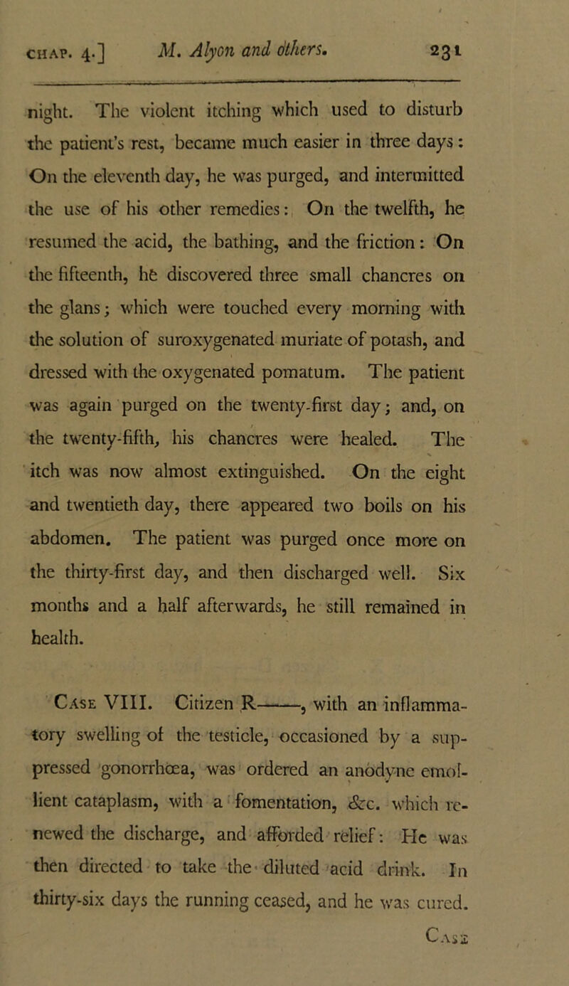 night. The violent itching which used to disturb the patient’s rest, became much easier in three days: On the eleventh day, he was purged, and intermitted the use of his other remedies: On the twelfth, he resumed the acid, the bathing, and the friction: On the fifteenth, he discovered three small chancres on the glans; which were touched every morning with the solution of suroxygenated muriate of potash, and dressed with the oxygenated pomatum. The patient was again purged on the twenty.first day; and, on the twenty-fifth, his chancres were healed. The itch was now almost extinguished. On the eight and twentieth day, there appeared two boils on his abdomen. The patient ■was purged once more on the thirty-first day, and then discharged well. Six months and a half afterwards, he still remained in health. Case VIII. Citizen R , with an inflamma- tory swelling of the testicle, occasioned by a sup- pressed gonorrhoea, was ordered an anodyne emol- lient cataplasm, with a fomentation, &c. which re- newed the discharge, and afforded relief: He was then directed to take the diluted acid drink. In thirty-six days the running ceased, and he was cured. Cass;