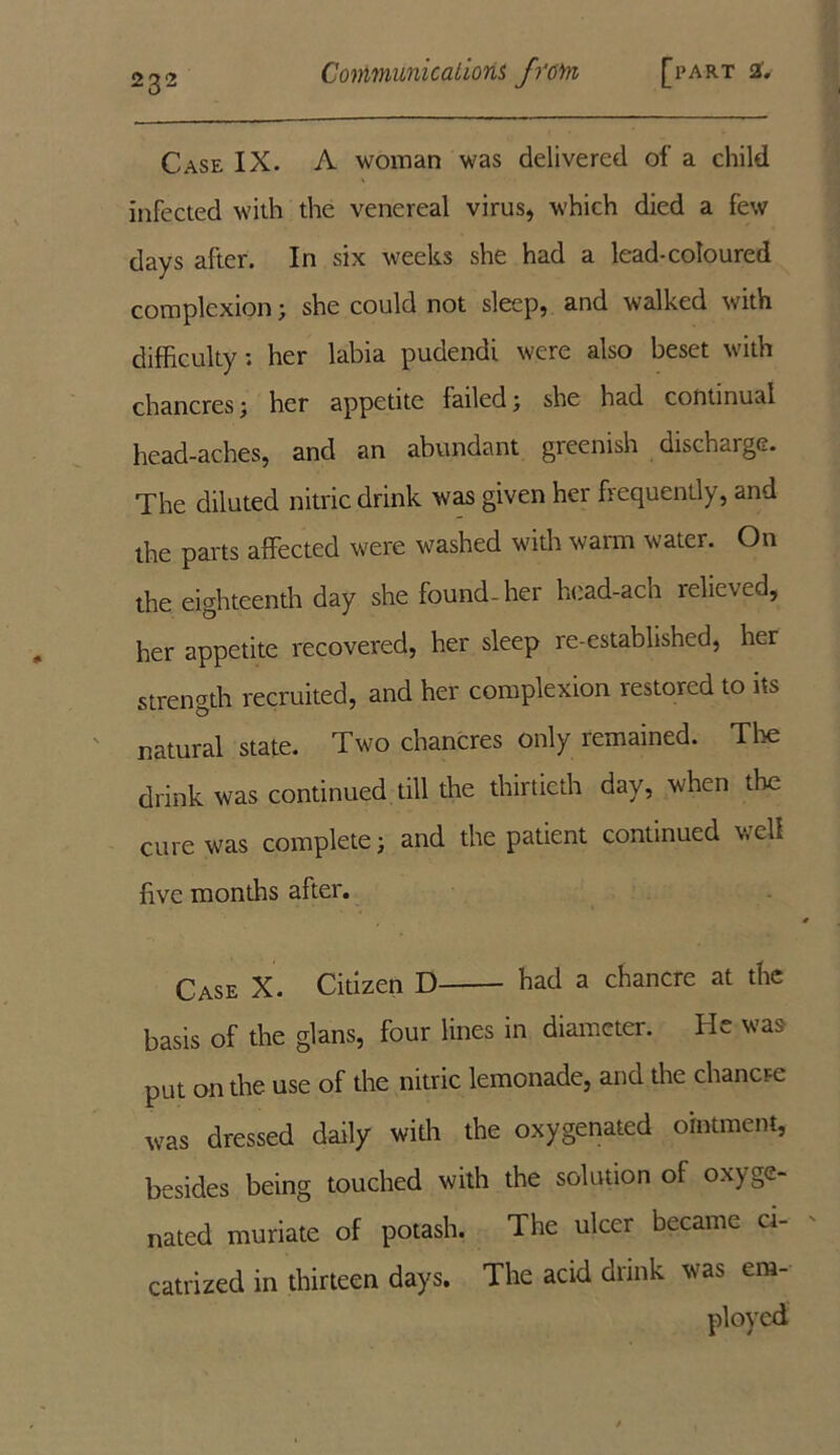 Case IX. A woman was delivered of a child infected with the venereal virus, which died a few days after. In six weeks she had a lead-coloured complexion> she could not sleep, and walked with difficulty; her labia pudendi were also beset with chancres; her appetite failed; she had continual head-aches, and an abundant greenish discharge. The diluted nitric drink was given her frequently, and the parts affected were washed with warm water. On the eighteenth day she found-her head-ach relieved, her appetite recovered, her sleep re-established, her strength recruited, and her complexion restored to its natural state. Two chancres only remained. Tire drink was continued till the thirtieth day, when the cure was complete) and the patient continued well live months after. Case X. Citizen D had a chancre at the basis of the glans, four lines in diameter. He was put on the use of the nitric lemonade, and the chancre was dressed daily with the oxygenated ointment, besides being touched with the solution of oxyge- nated muriate of potash. The ulcer became ci- catrized in thirteen days. The acid drink was em- ployed