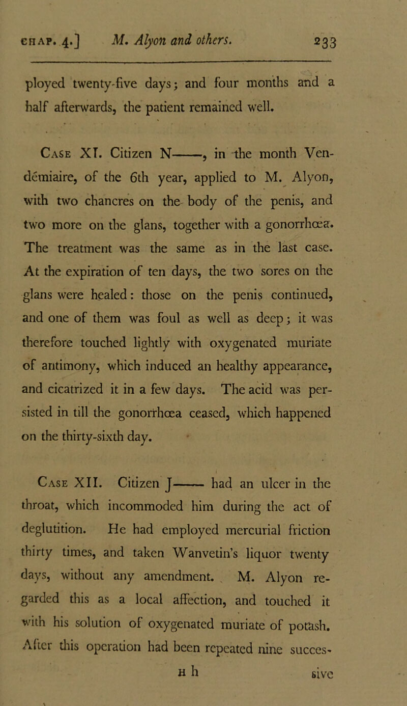 ployed twenty-five days; and four months and a half afterwards, the patient remained well. Case XT. Citizen N , in the month Ven- demiaire, of the 6th year, applied to M. Alyon, with two chancres on the body of the penis, and two more on the glans, together with a gonorrhoea. The treatment was the same as in the last case. At the expiration of ten days, the two sores on the glans were healed: those on the penis continued, and one of them was foul as well as deep; it was therefore touched lightly with oxygenated muriate of antimony, which induced an healthy appearance, and cicatrized it in a few days. The acid was per- sisted in till the gonorrhoea ceased, which happened on the thirty-sixth day. Case XII. Citizen J had an ulcer in the throat, which incommoded him during the act of deglutition. He had employed mercurial friction thirty times, and taken Wanvetin’s liquor twenty days, without any amendment. M. Alyon re- garded this as a local affection, and touched it with his solution of oxygenated muriate of potash. After this operation had been repeated nine succcs- H h sive