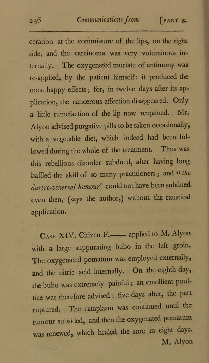 ceration at the commissure of the lips, on the right side, and the carcinoma was very voluminous in- ternally. The oxygenated muriate of antimony was re-applied, by the patient himself: it produced the most happy effects; for, in twelve days after its ap-> plication, the cancerous affection disappeared. Only a little tumefaction of the lip now reinained. Mr. Alyon advised purgative pills to be taken occasionally, with a vegetable diet, which indeed had been fol- lowed during the whole of the treatment. Thus was this rebellious disorder subdued, after having long baffled the skill of so many practitioners; and “ the dartro-venercal humour could not have been subdued even then, (says the author,) without die caustical application. Case XIV. Citizen F. applied to M. Alyon with a large suppurating bubo in the left groin. The oxygenated pomatum was employed externally, and the nitric acid internally. On the eighth da), the bubo was extremely painful; an emollient poul- tice was therefore advised : five days after, the part ruptured. The cataplasm was continued until the tumour subsided, and then the oxygenated pomatum was renewed, which healed the sore in eight days. M. Alyon