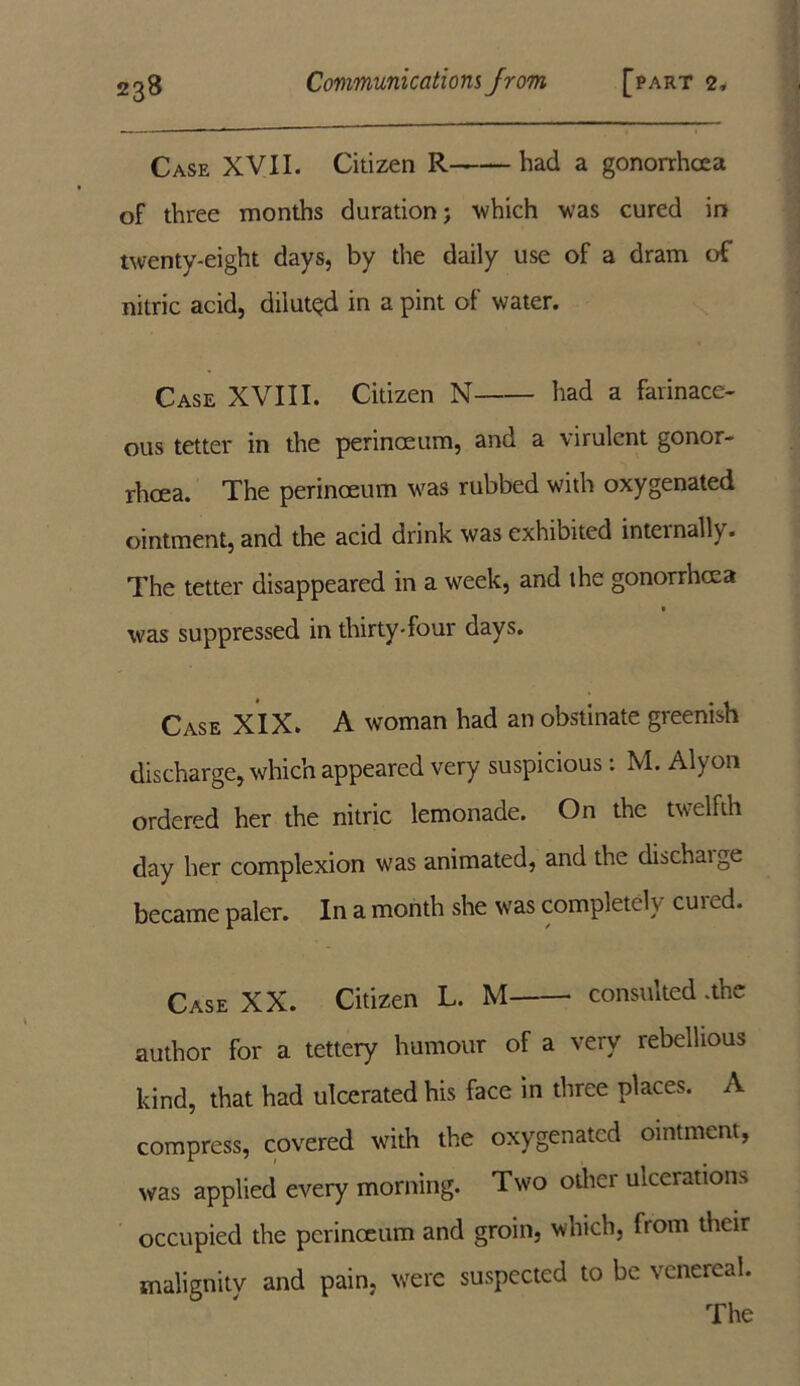 Case XVII. Citizen R had a gonorrhoea of three months duration; -which was cured in twenty-eight days, by the daily use of a dram of nitric acid, diluted in a pint of water. Case XVIII. Citizen N had a farinace- ous tetter in the perinceum, and a virulent gonor- rhoea. The perinceum was rubbed with oxygenated ointment, and the acid drink was exhibited internally. The tetter disappeared in a week, and the gonorrhoea was suppressed in thirty-four days. Case XIX. A woman had an obstinate greenish discharge, which appeared very suspicious : M. Alyon ordered her the nitric lemonade. On the twelfth day her complexion was animated, and the dischaige became paler. In a month she was completely cured. Case XX. Citizen L. M consulted .the author for a tettery humour of a very rebellious kind, that had ulcerated his face in three places. A compress, covered with the oxygenated ointment, was applied every morning. Two other ulcerations occupied the perinceum and groin, which, from their malignity and pain, were suspected to be venereal. The