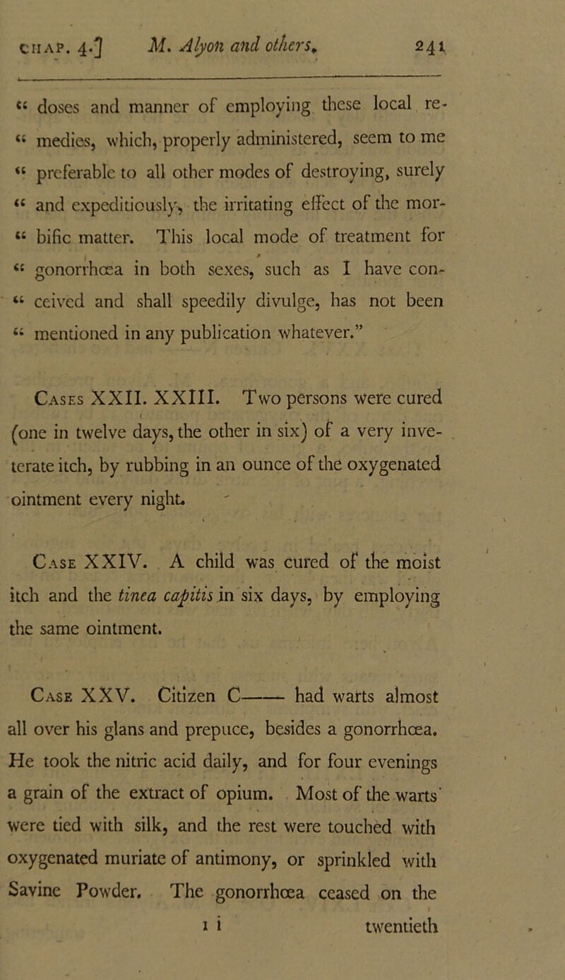 Ci doses and manner of employing these local re- « medies, which, properly administered, seem to me “ preferable to all other modes of destroying, surely t( and expeditiously, the irritating effect of the mor- “ bific matter. This local mode of treatment for | # * i: gonorrhoea in both sexes, such as I have con- “ ceived and shall speedily divulge, has not been 4i mentioned in any publication whatever.” Cases XXII. XXIII. Two persons were cured » t (one in twelve days, the other in six) of a very inve- terate itch, by rubbing in an ounce of the oxygenated ointment every night. Case XXIV. A child was cured of the moist itch and the tinea capitis in six days, by employing the same ointment. Case XXV. Citizen C had warts almost all over his glans and prepuce, besides a gonorrhoea. He took the nitric acid daily, and for four evenings a grain of the extract of opium. Most of the warts' were tied with silk, and the rest were touched with oxygenated muriate of antimony, or sprinkled with Savine Powder. The gonorrhoea ceased on the 1 1 i twentieth