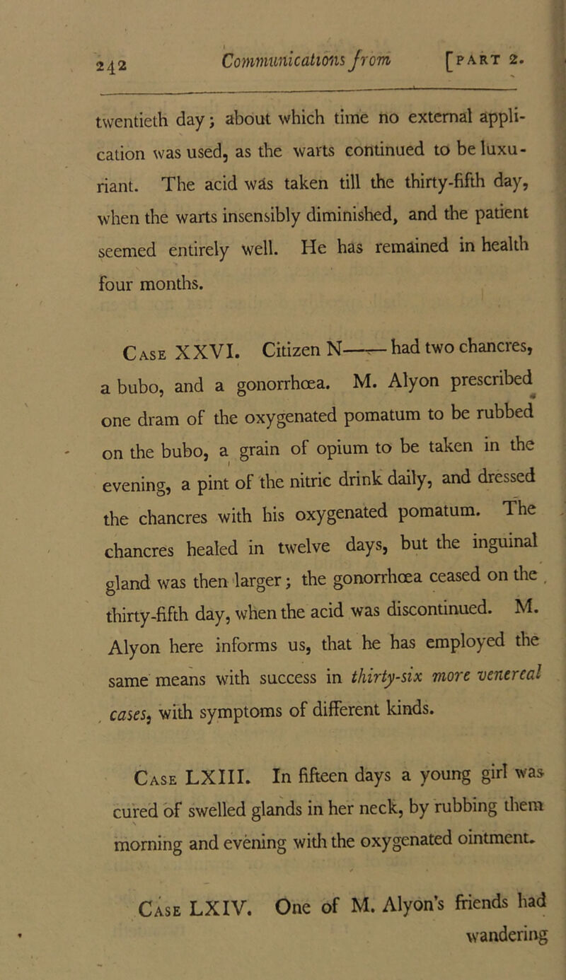 twentieth day; about which time no external appli- cation was used, as the warts continued to be luxu- riant. The acid was taken till the thirty-fifth day, when the warts insensibly diminished, and the patient seemed entirely well. He has remained in health four months. Case XXVI. Citizen N—had two chancres, a bubo, and a gonorrhoea. M. Alyon prescribed one dram of the oxygenated pomatum to be rubbed on the bubo, a grain of opium to be taken in the evening, a pint ol the nitric drink daily, and dressed the chancres with his oxygenated pomatum. The chancres healed in twelve days, but the inguinal gland was then larger; the gonorrhoea ceased on the thirty-fifth day, when the acid was discontinued. M. Alyon here informs us, that he has employed the same means with success in thirty-six more venereal casesj with symptoms of different kinds. Case LXIII. In fifteen days a young girl was cured of swelled glands in her neck, by rubbing them morning and evening with the oxygenated ointment. Case LXIV. One of M. Alyon s friends had wandering