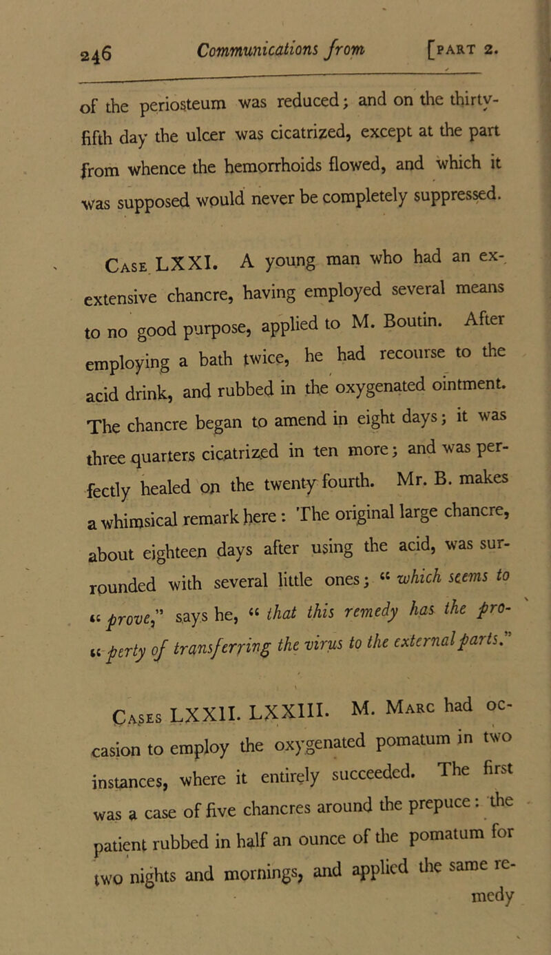 of the periosteum was reduced ; and on the thirty- fifth day the ulcer was cicatrized, except at the part from whence the hemorrhoids flowed, and which it was supposed would never be completely suppressed. Case LXXI. A young man who had an ex- extensive chancre, having employed several means to no good purpose, applied to M. Boutin. After employing a bath twice, he had recourse to the acid drink, and rubbed in the oxygenated ointment. The chancre began to amend in eight days; it was three quarters cicatrized in ten more; and was per- fectly healed on the twenty fourth. Mr. B. makes a whimsical remark here: The original large chancre, about eighteen days after using the acid, was sur- rounded with several little ones; “ which seems to prove ” says he, “ that this remedy lias the pro- a per ty of transferring the virus to the external parts. Ca$es LXX1I. LXX11I. M. Marc had oc- casion to employ the oxygenated pomatum in two instances, where it entirely succeeded. The first was a case of five chancres around the prepuce: the patient rubbed in half an ounce of the pomatum for two nights and mornings, and applied the same re- medy