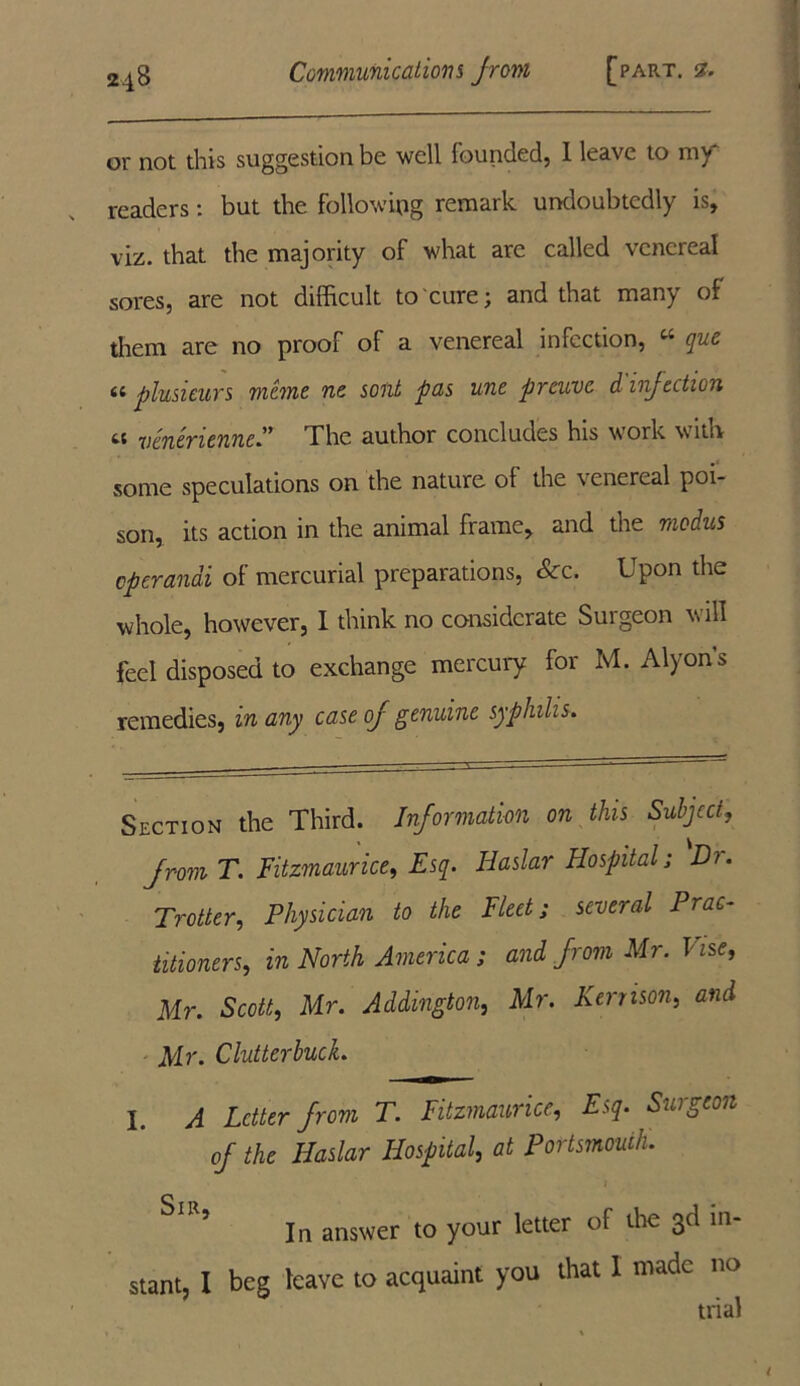 or not this suggestion be well founded, I leave to my readers: but the following remark undoubtedly is, viz. that the majority of what arc called venereal sores, are not difficult to cure; and that many of them are no proof of a venereal infection, w que a plusieurs memo ne sont pas une preuve d injection tt venerienne” The author concludes his work with some speculations on the nature ol the \ enereal poi- son, its action in the animal frame, and the modus eperandi of mercurial preparations, &c. Upon the whole, however, I think no considerate Surgeon will feel disposed to exchange mercury for M. Alyon’s remedies, m any case of genuine syphilis. Section the Third. Information on this Subject, from T. Fitzmaurice, Esq. Haslar Hospital; Dr. Trotter, Physician to the Fleet; several Prac- titioners, in North America; and from Mr. Vise, Mr. Scott, Mr. Addington, Mr. Kernson, and Mr. ClutterbucL I. A Letter from T. Fitzmaurice, Esq. Surgeon of the Haslar Hospital, at Portsmouth. In answer to your letter of die 3d in- stant, I beg leave to acquaint you that I made no trial l