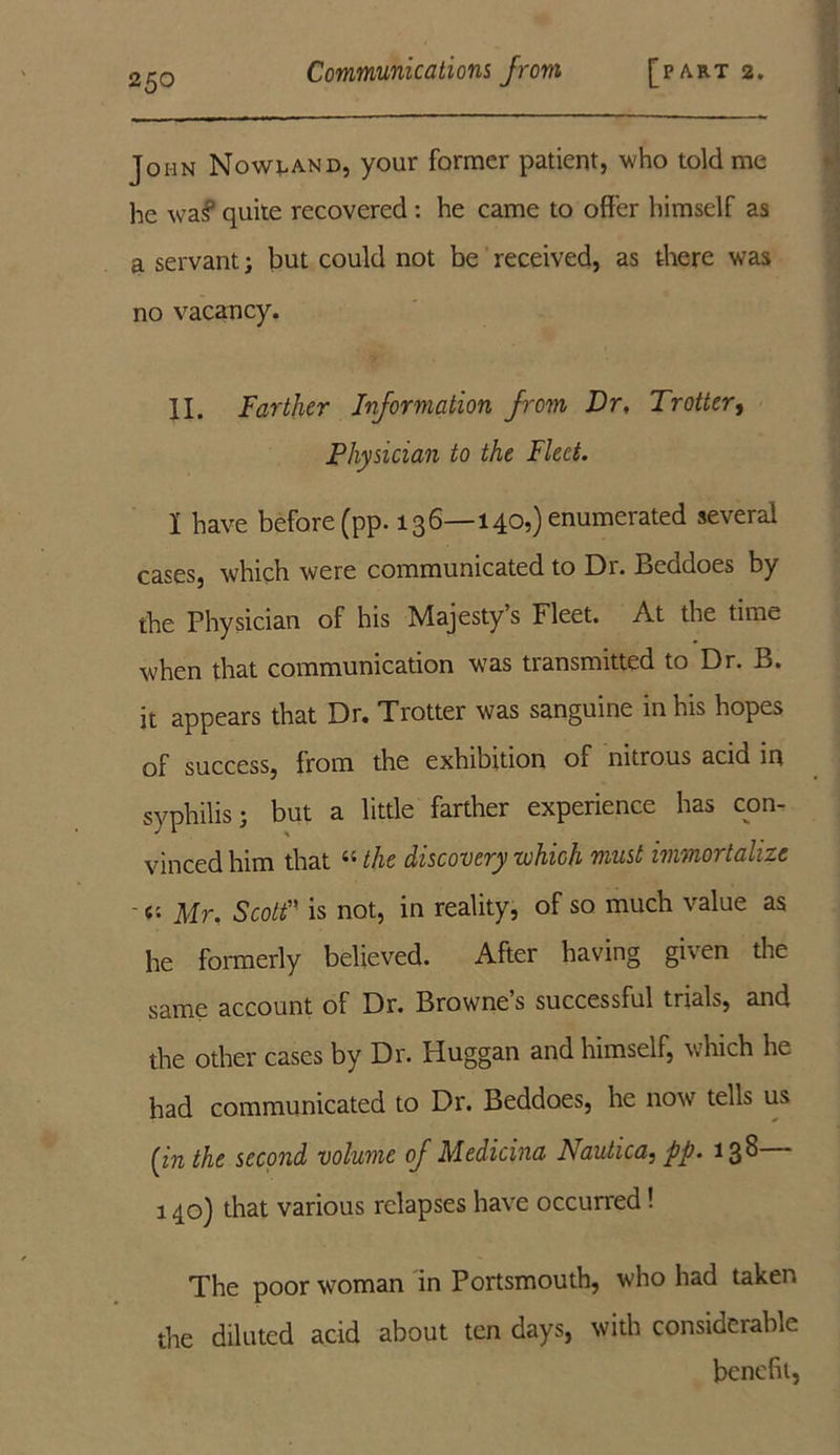 John Nowland, your former patient, who told me he wa§ quite recovered : he came to offer himself as a servant; but could not be received, as there was no vacancy. II. Farther Information from Dr, Trotter, Physician to the Fleet. 1 have before (pp. 136—140,) enumerated several cases, which were communicated to Dr. Beddoes by the Physician of his Majesty’s Fleet. At the time when that communication was transmitted to Dr. B. it appears that Dr. Trotter was sanguine in his hopes of success, from the exhibition of nitrous acid in syphilis; but a little farther experience has con- vinced him that “ the discovery which must immortalize ' «• Mr. Scott” is not, in reality, of so much value as he formerly believed. After having given the same account of Dr. Browne’s successful trials, and the other cases by Dr. Huggan and himself, which he had communicated to Dr. Beddoes, he now tells us [in the second volume of Medicina Nautica, pp. 138— 140) that various relapses have occurred! The poor woman in Portsmouth, w'ho had taken the diluted acid about ten days, with considerable benefit,