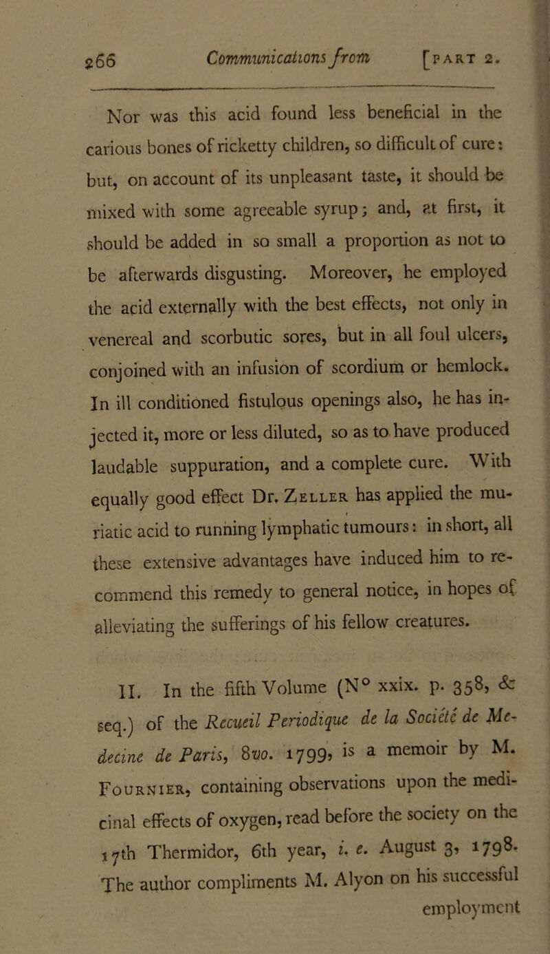 Nor was this acid found less beneficial in the carious bones of ricketty children, so difficult of cure: but, on account of its unpleasant taste, it should be mixed with some agreeable syrup; and, at first, it should be added in so small a proportion as not to be afterwards disgusting. Moreover, he employed the acid externally with the best effects, not only in venereal and scorbutic sores, but in all foul ulcers, conjoined with an infusion of scordium or hemlock. In ill conditioned fistulous openings also, he has in- jected it, more or less diluted, so as to have produced laudable suppuration, and a complete cure. With equally good effect Dr. Zeller has applied the mu- riatic acid to running lymphatic tumours: in short, all these extensive advantages have induced him to re- commend this remedy to general notice, in hopes of alleviating the sufferings of his fellow creatures. II. In the fifth Volume (N° xxix. p. 358, & seq.) of the Recueil Periodique de la Socidc de Me- decme de Paris, 8vo. 1799: is a memoir by M* Fournier, containing observations upon the medi- cinal effects of oxygen, read before the society on the 17th Thermidor, 6th year, i. e. August 3, 1798. The author compliments M. Alyon on his successful employment