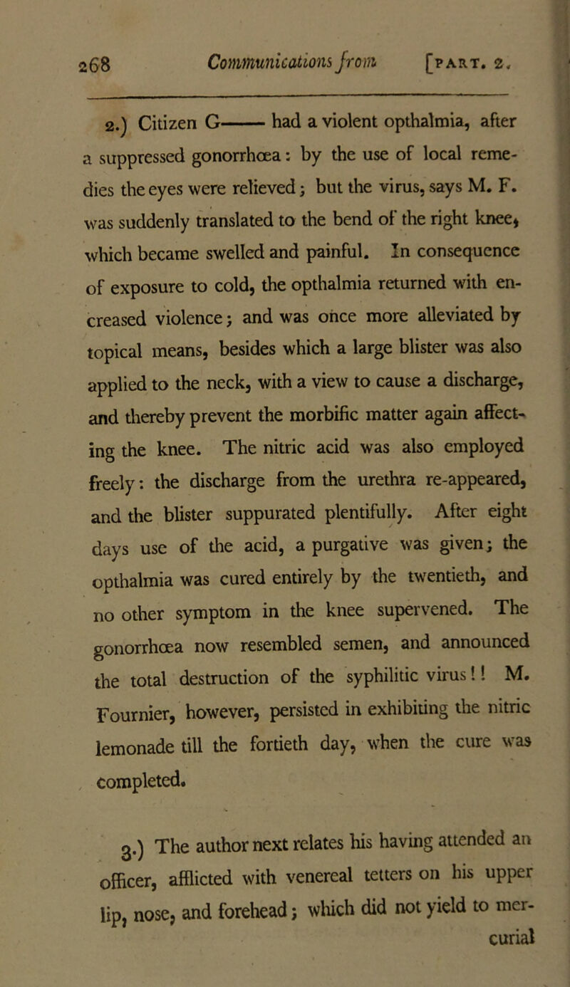 2.) Citizen G had a violent opthalmia, after a suppressed gonorrhoea: by the use of local reme- dies the eyes were relieved; but the virus, says M. F. was suddenly translated to the bend of the right knee* which became swelled and painful. In consequence of exposure to cold, the opthalmia returned with en- creased violence; and was once more alleviated by topical means, besides which a large blister was also applied to the neck, with a view to cause a discharge, and thereby prevent the morbific matter again affect- ing the knee. The nitric acid was also employed freely: the discharge from the urethra re-appeared, and the blister suppurated plentifully. After eight days use of the acid, a purgative was given; the opthalmia was cured entirely by the twentieth, and no other symptom in the knee supervened. The gonorrhoea now resembled semen, and announced the total destruction of the syphilitic virus!! M. Fournier, however, persisted in exhibiting the nitric lemonade till the fortieth day, when the cure was completed. 3.) The author next relates his having attended an officer, afflicted with venereal tetters on his upper lip, nose, and forehead; which did not yield to mer- curial