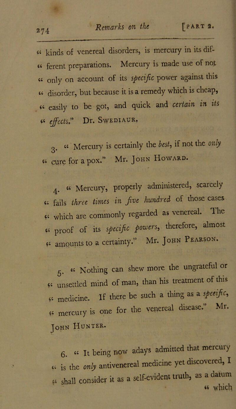 « kinds of venereal disorders, is mercury in its dif- « ferent preparations. Mercury is made use of not « only on account of its specific power against this cc disorder, but because it is a remedy which is cheap, <c easily to be got, and quick and certain in its cc effects. Dr. Swediaur. cc Mercury is certainly the best, if not the only ^ cure for a pox.” Mr. John Howard. ^ « Mercury, properly administered, scarcely cc fails three times in five hundred of those cases cc which are commonly regarded as venereal. 1 he cc proof of its specific powers,, therefore, almost cc amounts to a certainty;1 Mr. John Pearson. 5. cc Nothing can shew more the ungrateful or cc unsettled mind of man, than his treatment of this cc medicine. If there be such a thing as a specific, cc mercury is one for the venereal disease.” Mr. John Hunter. 6. cc it being now adays admitted that mercuiy ,t is the only antivenereal medicine yet discovered, I « shall consider it as a self-evident truth, as a datum cc which