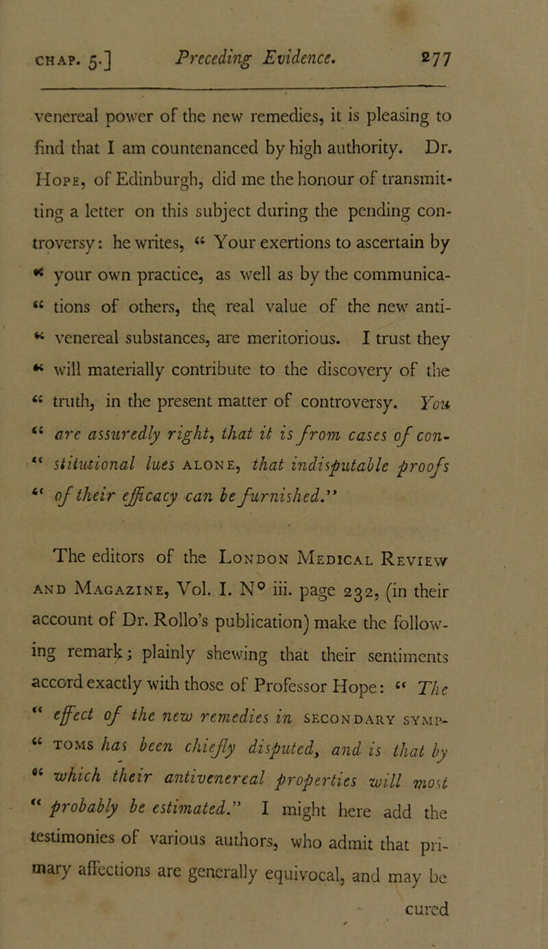 venereal power of the new remedies, it is pleasing to find that I am countenanced by high authority. Dr. Hop£, of Edinburgh, did me the honour of transmit- ting a letter on this subject during the pending con- troversy: he writes, “ Your exertions to ascertain by * your own practice, as well as by the communica- “ tions of others, thq real value of the new anti- * venereal substances, are meritorious. I trust they “ will materially contribute to the discovery of the <{ truth, in the present matter of controversy. Yon are assuredly right, that it is from cases of con- “ stitutional lues alone, that indisputable proofs “ of their efficacy can be furnished.” The editors of the London Medical Review and Magazine, Vol. I. N° iii. page 232, (in their account of Dr. Rollo’s publication] make the follow- ing remark; plainly shewing that their sentiments accord exactly with those of Professor Hope: “ The “ effect of the new remedies in secondary symp- “ T0MS has been chiefly disputed, and is that by fl< which their antivenereal properties will most “ probably be estimated.” I might here add the testimonies of various authors, who admit that pri- mary affections are generally equivocal, and may be cured