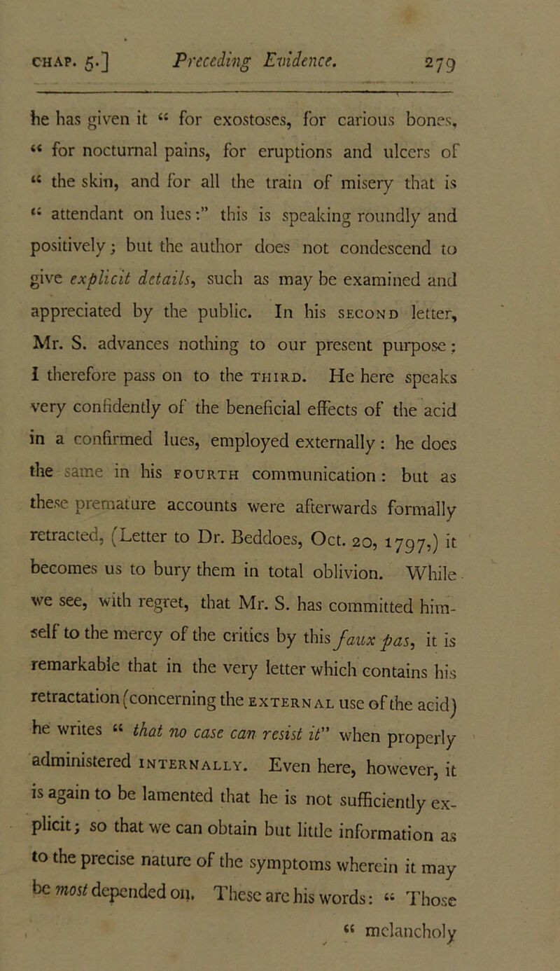 he has given it 44 for exostoses, for carious bones, 44 for nocturnal pains, for eruptions and ulcers of 44 the skin, and for all the train of misery that is t; attendant on luesthis is speaking roundly and positively; but the author does not condescend to give explicit details, such as may be examined and appreciated by the public. In his second letter, Mr. S. advances nothing to our present purpose: I therefore pass on to the third. He here speaks very confidently of the beneficial effects of the acid in a confirmed lues, employed externally: he does the same in his fourth communication: but as these premature accounts were afterwards formally retracted, (Letter to Dr. Beddoes, Oct. 20, 1797,) it becomes us to bury them in total oblivion. While. we see, with regret, that Mr. S. has committed him- self to the mercy of the critics by this faux pas, it is remarkable that in the very letter which contains his retractation (concerning the extern al use of the acid) he writes 44 that no case can resist it when properly administered internally. Even here, however, it is again to be lamented that he is not sufficiently ex- plicit; so that we can obtain but little information as to the precise nature of the symptoms wherein it may be most depended 011, These are his words: 44 Those 44 melancholy