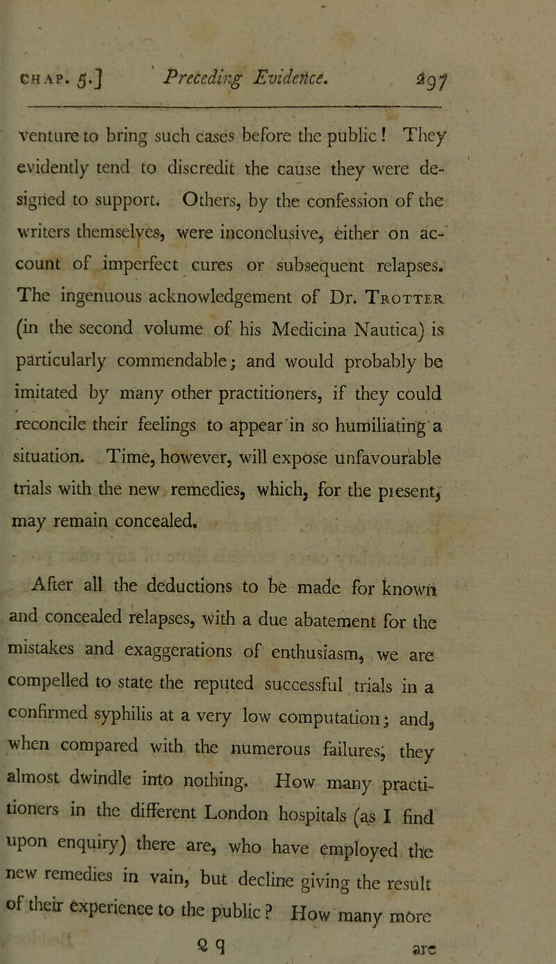 venture to bring such cases before the public ! They evidently tend to discredit the cause they were de- signed to support. Others, by the confession of the writers themselves, were inconolusive, either on ac- count of imperfect cures or subsequent relapses. The ingenuous acknowledgement of Dr. Trotter (in the second volume of his Medicina Nautica) is particularly commendable; and would probably be imitated by many other practitioners, if they could reconcile their feelings to appear in so humiliating a situation. Time, however, will expose unfavourable trials with the new remedies, which, for the piesent, may remain concealed. After all the deductions to be made for known and concealed relapses, with a due abatement for the mistakes and exaggerations of enthusiasm, we are compelled to state the reputed successful trials in a confirmed syphilis at a very low computation; and, when compared with the numerous failures^ they almost dwindle into nothing. How many practi- tioners in the different London hospitals (as I find upon enquiry) there are, who have employed the new remedies in vain, but decline giving the result of their experience to the public ? How many more ^ q arc