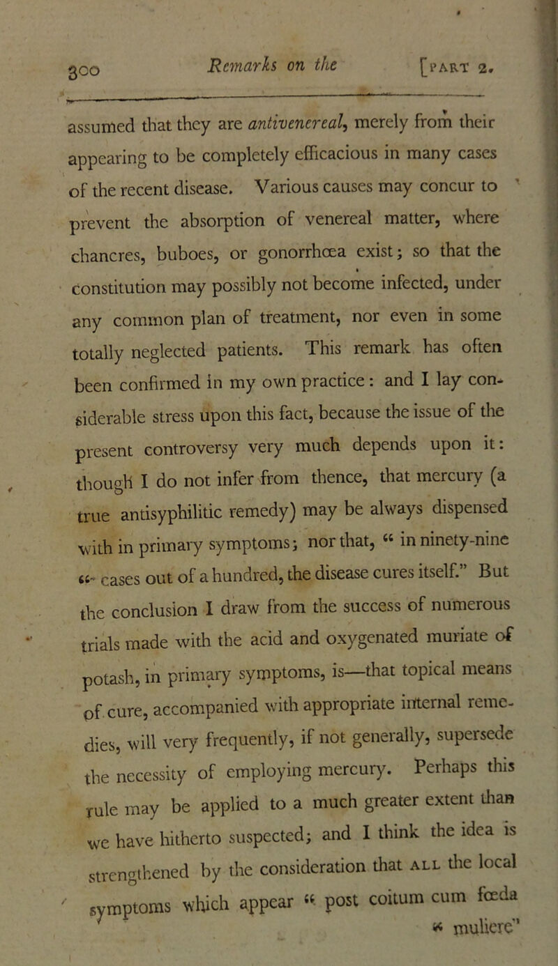 assumed that they are antivenereal, merely from their appearing to be completely efficacious in many cases of the recent disease. Various causes may concur to prevent the absorption of venereal matter, where chancres, buboes, or gonorrhoea exist; so that the constitution may possibly not become infected, under any common plan of treatment, nor even in some totally neglected patients. This remark has often been confirmed in my own practice : and I lay con- siderable stress upon this fact, because the issue of the present controversy very much depends upon it: though I do not infer from thence, that mercury (a true antisyphilitic remedy) may be always dispensed with in primary symptoms; nor that, “ in ninety-nine caSes out of a hundred, the disease cures itself.” But the conclusion I draw from the success of numerous trials made with the acid and oxygenated muriate of potash, in primary symptoms, is—that topical means of cure, accompanied with appropriate internal reme- dies, will very frequently, if not generally, supersede the necessity of employing mercury. Perhaps this rule may be applied to a much greater extent than we have hitherto suspected; and I think the idea is strengthened by the consideration that all the local ' symptoms which appear “ post coitum cum feeda * muliere”