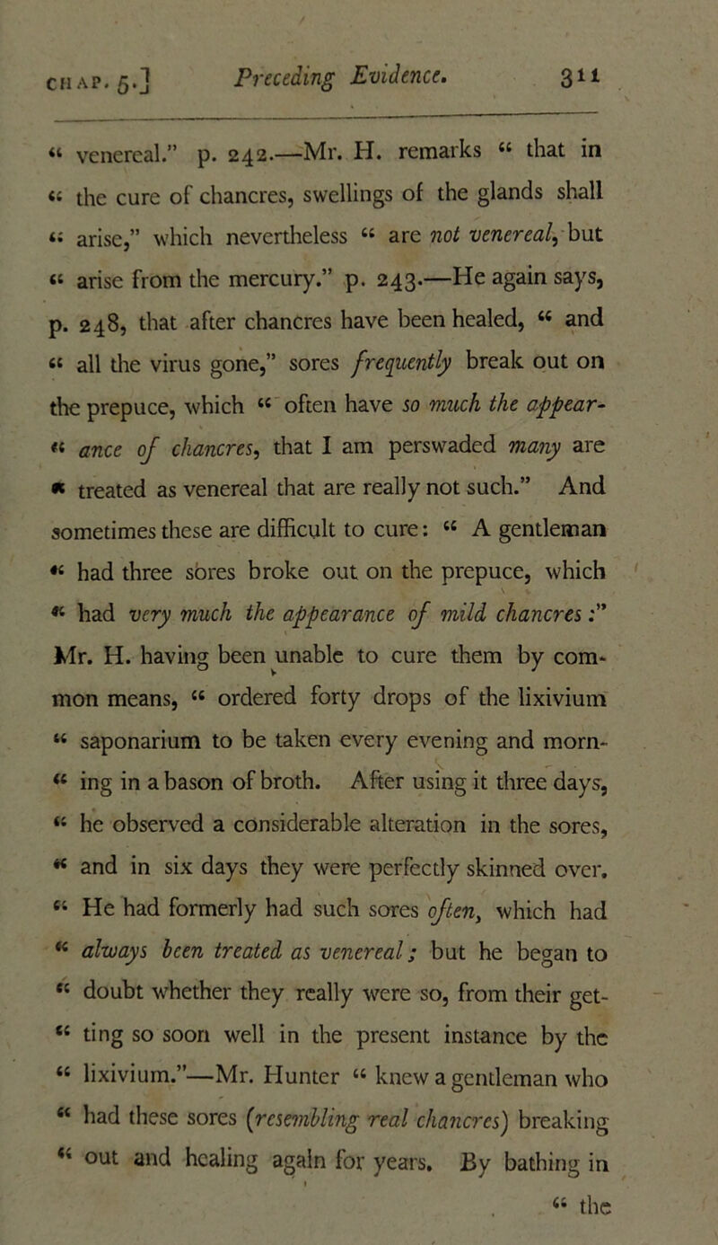 “ venereal.” p. 242.—Mr. H. remarks 44 that in « the cure of chancres, swellings of the glands shall a arise,” which nevertheless 44 are not venereal, but « arise from the mercury.” p. 243.—He again says, p. 248, that after chancres have been healed, 44 and 6C all the virus gone,” sores frequently break out on the prepuce, which 44 often have so much the appear- « ance of chancres, that I am perswaded many are « treated as venereal that are really not such.” And sometimes these are difficult to cure: 44 A gentleman «4 had three sores broke out on the prepuce, which v v 44 had very much the appearance of mild chancres Mr. H. having been unable to cure them by com- mon means, 44 ordered forty drops of the lixivium 44 saponarium to be taken every evening and morn- 44 ing in a bason of broth. After using it three days, 44 he observed a considerable alteration in the sores, 44 and in six days they were perfectly skinned over. 64 He had formerly had such sores often, which had 44 always been treated as venereal; but he began to 84 doubt whether they really were so, from their get- 84 ting so soon well in the present instance by the 44 lixivium.”—Mr. Hunter 44 knew a gentleman who 44 had these sores (resembling real chancres) breaking 44 out and healing again for years. By bathing in i 4i the