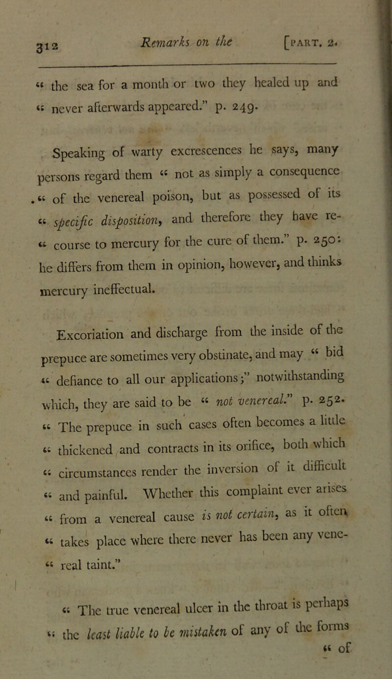 “ the sea for a month or two they healed up and ts never afterwards appeared.” p. 249. Speaking of warty excrescences he says, many persons regard them 4S not as simply a consequence .64 of the venereal poison5 hut as possessed of its 64 specific disposition, and therefore they have re- <t course to mercury for the cure of them. p. 250: he differs from them in opinion, however, and thinks mercury ineffectual. Excoriation and discharge from the inside of the prepuce are sometimes very obstinate, and may 44 bid « defiance to all our applicationsnotwithstanding which, they are said to be 44 not venereal.” p. 252. 44 The prepuce in such cases often becomes a little 44 thickened and contracts in its orifice, both which 44 circumstances render the inversion of it difficult 44 and painful. Whether this complaint ever arises 44 from a venereal cause is not certain, as it often 44 takes place where there never has been any vene- I 44 real taint.” 44 The true venereal ulcer in the throat is perhaps 44 the least liable to be mistaken of any of the fomis