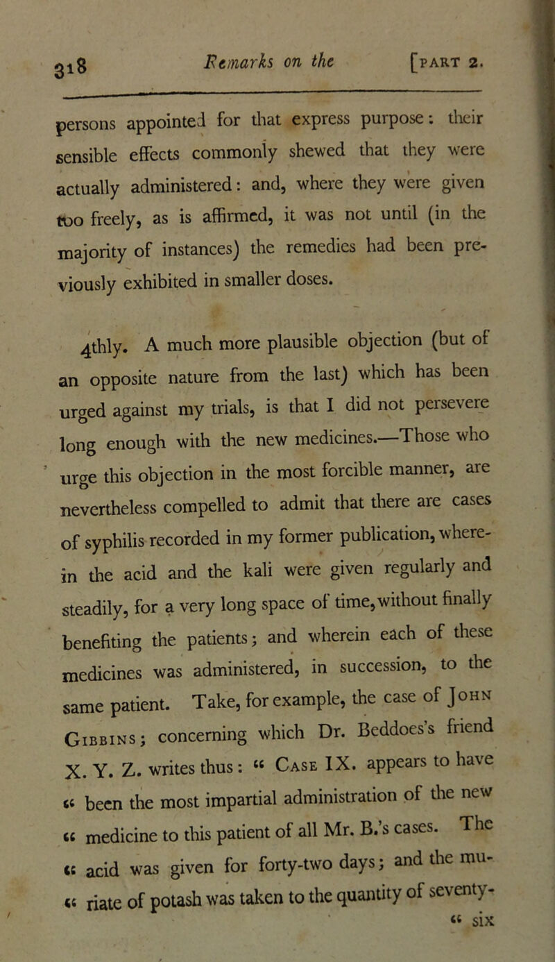 persons appointed for that express purpose: their sensible effects commonly shewed that they were actually administered: and, where they were given too freely, as is affirmed, it was not until (in the majority of instances) the remedies had been pre- viously exhibited in smaller doses. 4thly. A much more plausible objection (but of an opposite nature from the last) which has been urged against my trials, is that I did not peiseveie long enough with the new medicines.—Those who urge this objection in the most forcible manner, aie nevertheless compelled to admit that there are cases of syphilis recorded in my former publication, where- in the acid and the kali were given regularly and steadily, for a very long space of time,without finally benefiting the patients; and wherein each of these medicines was administered, in succession, to the same patient. Take, for example, the case of John Gibbins; concerning which Dr. Beddoess friend X. Y. Z. writes thus: u Case IX. appears to have s; been the most impartial administration of the new « medicine to this patient of all Mr. B.’s cases. The ct acid was given for forty-two days; and the mu- 45 riate of potash was taken to the quantity of seventy - « six