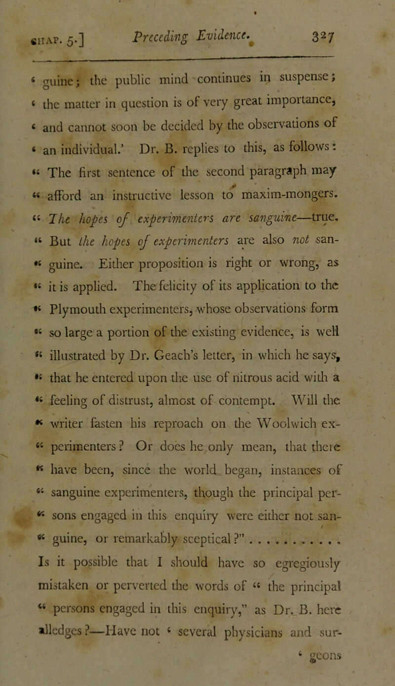 4 guine; the public mind continues in suspense; 4 the matter in question is of very great importance, « and cannot soon be decided by the observations of 4 an individual.’ Dr. B. replies to this, as follows: 44 The first sentence of the second paragraph may * 44 afford an instructive lesson to maxim-mongers. 44 Tlie hopes of experimenters are sanguine—true. 14 But the hopes oj experimenters are also not San- 's guine. Either proposition is right or wrong, as 14 it is applied. The felicity of its application to the 84 Plymouth experimenters, whose observations form 84 so large a portion of the existing evidence, is well 84 illustrated by Dr. Geach’s letter, in which he says, 84 that he entered upon the use of nitrous acid with a 84 feeling of distrust, almost of contempt. Will the * writer fasten his reproach on the Woolwich ex- 44 perimenters ? Or does he only mean, that there « have been, since the world began, instances of 44 sanguine experimenters, though the principal per- 44 sons engaged in this enquiry were either not san- 64 guine, or remarkably sceptical ?” Is it possible that I should have so egregiously mistaken or perverted the words of 44 the principal 44 persons engaged in this enquiry,” as Dr. B. here alledges ?—Have not 4 several physicians and sur- 4 geons