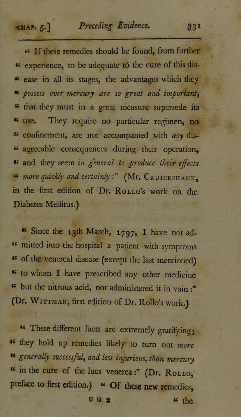 ■ * chap. 5.] Preceding Evidence. 331 . . , - - - ■ ■— ■ —■ “If these remedies should be found, from further «< experience, to be adequate to the cure of this dis- “ ease in all its stages, the advantages which they * possess over mercury are so great and important, fi< that they must in a great measure supersede its K use. They require no particular regimen, no 44 confinement, are not accompanied with any dis- u agreeable consequences during their operation, tl and they seem in general to produce their effects “ more quickly and certainly(Mr. Cruickshank, in the first edition of Dr. Rollo’s work on the Diabetes Mellitus.) « Since the 13th March, 1797, I have not ad- <£ mitted into the hospital a patient with symptoms 66 of the venereal disease (except the last mentioned) te to whom I have prescribed any other medicine “ but the nitrous acid, nor administered it in vain (Dr. Wittman, first edition of Dr. Rollo’s work.) “ These different facts are extremely gratifying; they hold up remedies likely to turn out more ** generally successful, and less injurious, than mercury “ in Ae cure of the lues venerea(Dr. Rollo, preface to first edition.) “ Of these new remedies, u u 2 « the