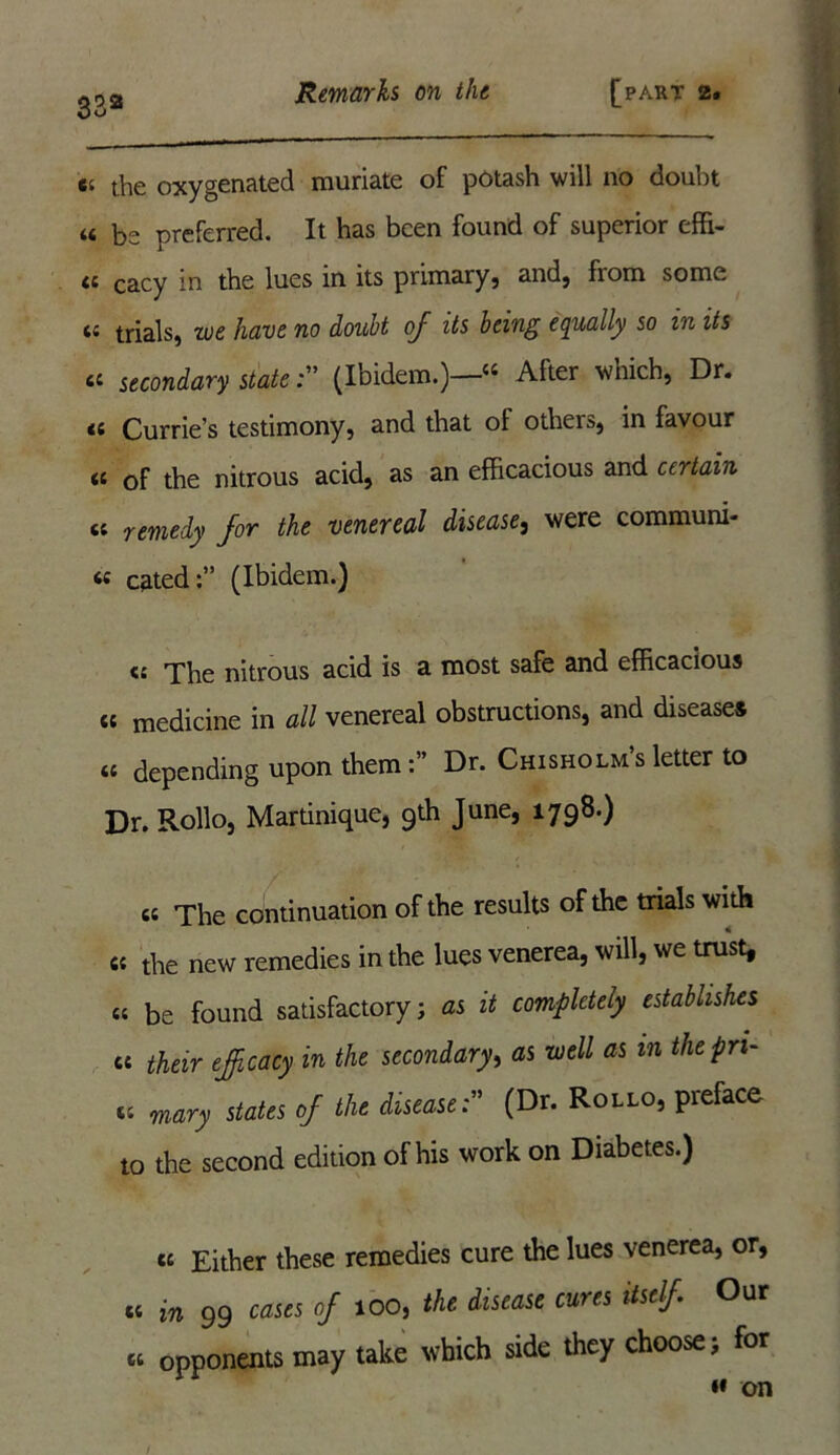 33a c. the oxygenated muriate of potash will no douht « be preferred. It has been found of superior effi- ti cacy in the lues in its primary, and, fiom some a trials, we have no douht of its being equally so in its « secondary state(Ibidem.)—« After which, Dr. <c Currie’s testimony, and that ol others, in favour « of the nitrous acid, as an efficacious and certain fit remedy for the venereal disease, were communi- cated:” (Ibidem.) fit The nitrous acid is a most safe and efficacious fit medicine in all venereal obstructions, and diseases fit depending upon themDr. Chisholms letter to Dr. Rollo, Martinique, 9th June, 1798.) «t The continuation of the results of the trials with fit the new remedies in the lues venerea, will, we trust, fit be found satisfactory; as it completely establishes ct their efficacy in the secondary, as well as m thepn- fit mary states of the disease(Dr. Rollo, preface to the second edition of his work on Diabetes.) fit Either these remedies cure the lues venerea, or, t; in 99 of 100, the disease cures itself Our tt opponents may take which side they choose; for »» on