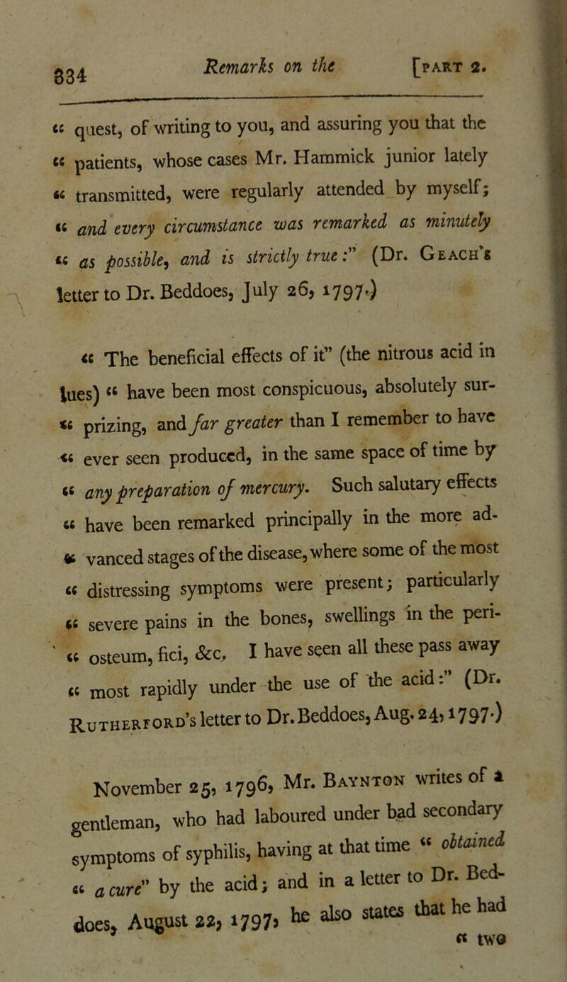 « quest, of writing to you, and assuring you that the cc patients, whose cases Mr. Hammick junior lately 44 transmitted, were regularly attended by myself; *4 and every circumstance was remarked as minutely 44 as possible, and is strictly true'. (Dr. Geachs letter to Dr.Beddoes, July 26, 1797.) \ « The beneficial effects of it” (the nitrous acid in lues) 46 have been most conspicuous, absolutely sur- 44 prizing, and Jar greater than I remember to have 44 ever seen produced, in the same space of time by 44 any preparation of mercury. Such salutary effects 44 have been remarked principally in the more ad- «, Vanced stages of the disease, where some of the most 44 distressing symptoms were present; particularly 44 severe pains in the bones, swellings in the peri- 44 osteum, fid, &c, I have seen all these pass away 44 most rapidly under the use of the acid(Dr. Rutherford’s letter to Dr.Beddoes, Aug. 24,1797.) November 25, 1796, Mr. Baynton writes of * gentleman, who had laboured under bad secondary symptoms of syphilis, having at that time “ oitainci « a cure by the acid; and in a letter to Dr. Bed- does, August», .797. »* 3120 sut“ thathehad