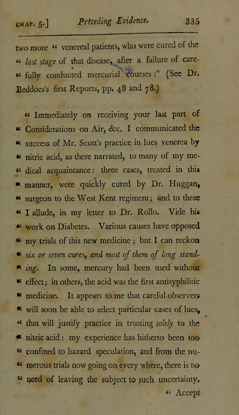 two more 44 venereal patients, who were cured of the a last stage of that disease, after a failure of care- ts fully conducted mercurial courses(Sec Dr. Beddoes’s first Reports, pp. 48 and 78.) « Immediately on receiving your last part of « Considerations on Air, &c. I communicated the 1 success of Mr. Scott’s practice in lues venerea by « nitric acid, as there narrated, to many of my me- te dical acquaintance: three cases, treated in this * manner, were quickly cured by Dr. Huggan, * surgeon to the West Kent regiment; and to these 44 I allude, in my letter to Dr. Rollo. Vide his 44 work on Diabetes. Various causes have opposed 44 my trials of this new medicine; but I can reckon 44 six or seven cures, and most of them of long stand- * ing. In some, mercury had been used without 44 effect; in others, the acid was the first antisyphilitic 44 medicine. It appears to me that careful observers 44 will soon be able to select particular cases of lues, ,l that will justify practice in trusting solely to the * nitric acid: my experience has hitherto been too 44 confined to hazard speculation, and from the nu- 44 merous trials now going on every where, there is no 44 oeed of leaving the subject to such uncertainty. 44 Accept