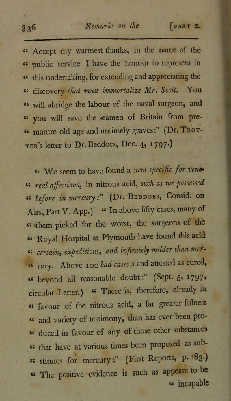 « Accept my warmest thanks, in the name of the a public service I have the honour to represent in « this undertaking, for extending and appreciating the discovery that must immortalize Mr. Scott. You «« will abridge the labour of the naval surgeon, and k you will save the seamen of Britain from pre- «e mature old age and untimely graves:” (Dr. Trot- ter’s letter to Dr. Beddoes, Dec. 4, 1797*) / “ We seem to have found a new specific for ven *c real affections, in nitrous acid, such as we possessed 65 before in mercury(Dr. Beddoes, Consid. on Airs, Part V. App.) “ In above fifty cases, many of «-them picked for the worst, the surgeons of the cc Royal Hospital at Plymouth have found this acid <; certain, expeditious, and infinitely milder than mer- it cury. Above 100 bad cases stand attested as cured, <£ beyond all reasonable doubt:” (Sept. 5, 1797» circular Letter.) “ There is, therefore, already in cc favour of the nitrous acid, a far greater fulness *£ and variety of testimony, than has ever been pro- t£ duced in favour of any of those other substances ££ that have at various times been proposed as sub- « stitutes for mercury:” (First Reports, p. '83-) <{ The positive evidence is such as appears to be ££ incapable