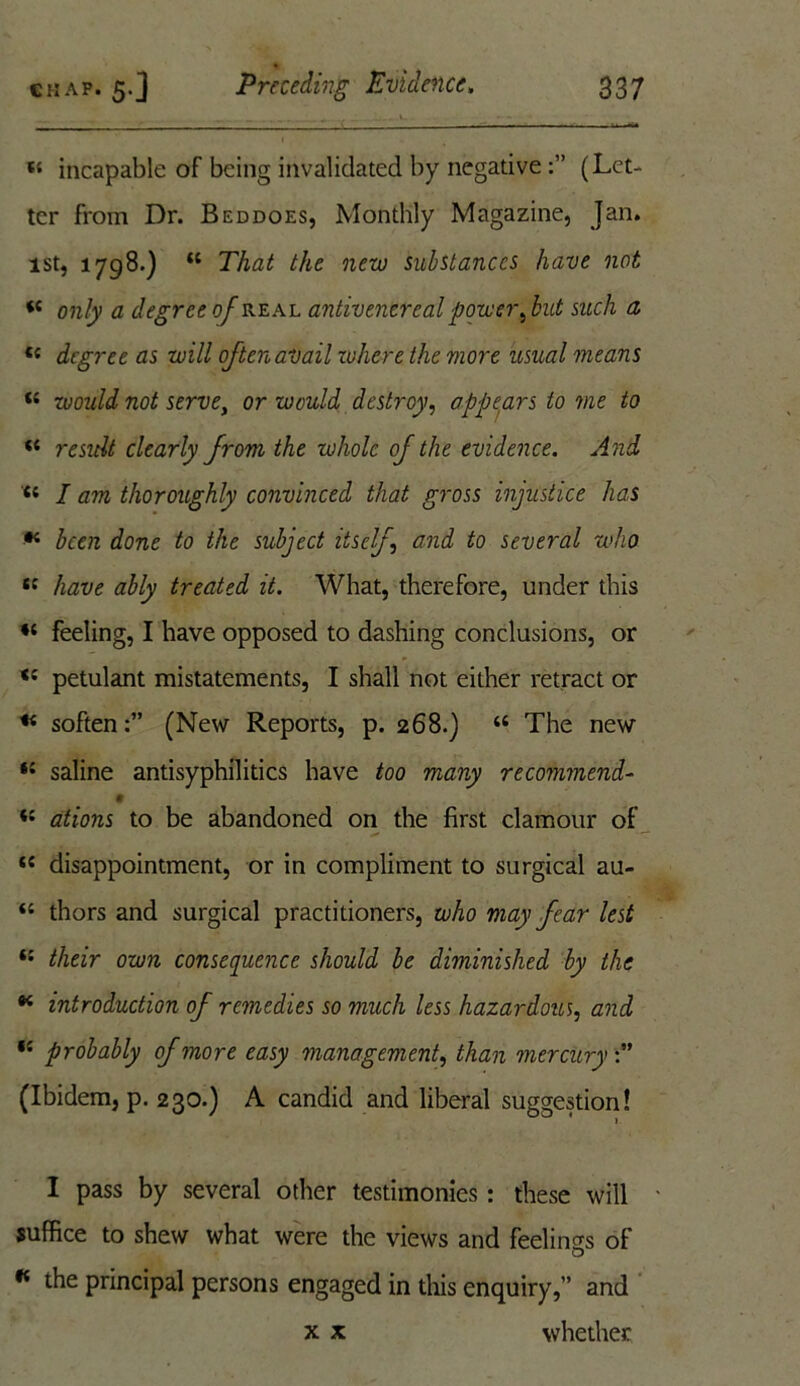 A „ ...... «- - t{ incapable of being invalidated by negative(Let- ter from Dr. Beddoes, Monthly Magazine, Jan. 1st, 1798.) K That the new substances have not i( only a degree of real antivencreal power ,but such a « degree as will often avail cohere the more usual means K would not serve, or would destroy, appears to me to “ result clearly from the whole of the evidence. And tl I am thoroughly convinced that gross injustice has * been done to the subject itself, and to several who tc have ably treated it. What, therefore, under this feeling, I have opposed to dashing conclusions, or petulant mistatements, I shall not either retract or « soften(New Reports, p. 268.) “ The new saline antisyphilitics have too many recommend- *s ations to be abandoned on the first clamour of ({ disappointment, or in compliment to surgical au- <s thors and surgical practitioners, who may fear lest their own consequence should be diminished by the * introduction of remedies 50 much less hazardous, and ,{ probably of more easy management, than mercury (Ibidem, p. 230.) A candid and liberal suggestion! I pass by several other testimonies: these will • suffice to shew what were the views and feelings of * the principal persons engaged in this enquiry,” and x x whether